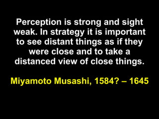 Perception is strong and sight weak. In strategy it is important to see distant things as if they were close and to take a distanced view of close things. Miyamoto Musashi, 1584? – 1645 