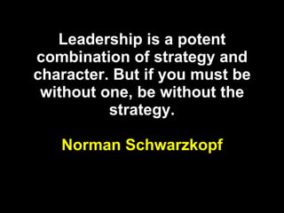 Leadership is a potent combination of strategy and character. But if you must be without one, be without the strategy. Norman Schwarzkopf 