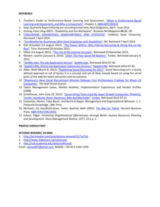 REFERENCE
1. Teacher's Guide to Performance-Based Learning and Assessment. "What is Performance-Based
Learning and Assessment, and Why is it Important", Chapter 1, ISBN 0871202611
2. Hays Quarterly Report Sharing our recruiting know-how, Nick Deligiannis, April - June 2012
3. Darling, Peter (Aug 2007). "Disabilities and the Workplace". Business NH Magazine 24 (8): 28.
4. "DISCUSSION: ADVANTAGES, DISADVANTAGES, AND STATISTICS". Valdosta State University.
Retrieved 7 April 2014.
5. "Tax Benefits for Businesses Who Have Employees with Disabilities". IRS. Retrieved 7 April 2014.
6. Dan Schawbel (15 August 2012). "The Power Within: Why Internal Recruiting & Hiring Are on the
Rise". Time. Retrieved 28 October 2013.
7. Editor (15 August 2012). "The rise of the internal recruiter". Retrieved 10 November 2013.
8. Meister, Jeanne (January 6, 2014). "2014: The Year Social HR Matters". Forbes. Retrieved January 9,
2014.
9. "GetMe.Jobs, The Job Application Service". GetMe.Jobs. Retrieved 2014-07-30.
10. "ApplyForMe, Online Job Application Submission Services". ApplyForMe. Retrieved 2014-07-30.
11. Alder, Matt (March 8, 2011). "Redefining Social Recruiting for 2011". Social Recruiting isn’t a clearly
defined approach or set of tactics it is a concept and set of ideas loosely based on using the social
parts of the web for talent attraction and recruitment.
12. "Maximum's New Social Recruitment Monitor Releases First Performance Findings for Major US
Companies". The Wall Street Journal.
13. Talent Management Suites, Market Realities, Implementation Experiences and Vendor Profiles
(2008)
14. Greathouse, John (July 10, 2012). "Social Hiring Tools Used By Hyper Growth Companies: Pinterest,
Tumblr, HootSuite, Klout, Posterous, Bitly And Mashable". Forbes. Retrieved 2012-07-11.
15. Carpenter, Mason, Talya Bauer, and Berrin Erdogan. Management and Organizational Behavior. 1. 1.
Flatworld Knowledge , 409. Print.
16. Michaels, Ed; Handfield-Jones, Helen; Axelrod, Beth (2001). The War for Talent. Harvard Business
Press. ISBN 9781578514595.
17. Schein, Edgar. Increasing Organizational Effectiveness through Better Human Resources Planning
and Development. Sloan Management Review, 1977, 19:1 p. 1.
PROFILE CONSULTANT
SETIONO WINARDI, SH.MBA
1. http://pt.linkedin.com/pub/setiono-winardi/22/7a/7a5
2. http://www.slideshare.net/setionow
3. http://uid.academia.edu/SetionoWinardi
Email : winardi67@gmail.com, Mobile : +62-813-1542-1509
 
