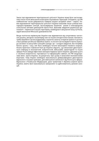 10 СТРАТЕГІЯ ЩОДО ДОНБАСУ: ПОЛІТИЧНИЙ, ЕКОНОМІЧНИЙ ТА ГУМАНІТАРНИЙ ВИМІР
ІНСТИТУТ СУСПІЛЬНО-ЕКОНОМІЧНИХ ДОСЛІДЖЕНЬ ІСЕД
Закон про відновлення територіальної цілісності України може бути застосова-
ним тільки після звільнення агресором окупованих територій. Очікувати, що РФ
найближчим часом добровільно поверне Україні загарбані землі – марно. По-
вне відновлення територіальної цілісності України можливе лише шляхом між-
народно-правових санкцій, застосовуваних Україною разом із міжнародною
спільнотою світових демократій проти Росії. Важливе завдання української ди-
пломатії – переконати наших партнерів у необхідності зміцнення тиску на Росію,
задля виконання Мінських домовленостей.
Вище політичне керівництво України має відмовитися від ситуативних тактич-
них рішень, вигідних насамперед тим чи іншим олігархічним кланам. Натомість
треба виробити загальнодержавну стратегію захисту інтересів країни й суспіль-
ства в умовах російської збройної агресії, та почати застосовувати проти агресо-
ра системні та масштабні санкційні заходи. Це – складне завдання, яке потребує
багато зусиль і часу, але його необхідно почати виконувати якомога скоріше.
Аналіз практики ставлення Росії до України свідчить, що механізми двосторон-
ньої співпраці в економічній, енергетичній, військовій, гуманітарній та інших
сферах Росія завжди ефективно використовувала проти України. Доказом цього
є численні енергетичні, торговельні та інформаційні «війни», які РФ неоднора-
зово вела проти України, не рахуючись при цьому із власними економічними
втратами. Тому Україні необхідно максимально диверсифікувати двосторонні
відносини з іншими країнами, для зменшення залежності від Росії в усіх сферах.
Відносини з Російською Федерацією, доки триватиме її збройна агресія проти
України, мають бути максимально заморожені та здійснюватися у режимі санк-
цій.  
 