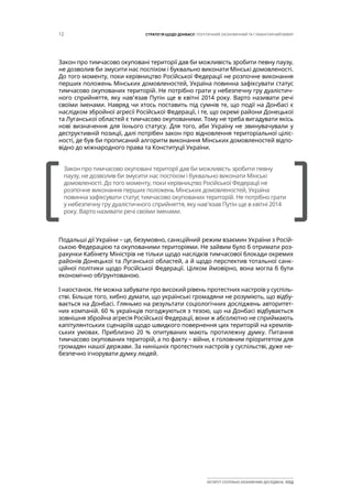 12 СТРАТЕГІЯ ЩОДО ДОНБАСУ: ПОЛІТИЧНИЙ, ЕКОНОМІЧНИЙ ТА ГУМАНІТАРНИЙ ВИМІР
ІНСТИТУТ СУСПІЛЬНО-ЕКОНОМІЧНИХ ДОСЛІДЖЕНЬ ІСЕД
Закон про тимчасово окуповані території дав би можливість зробити певну паузу,
не дозволив би змусити нас поспіхом і буквально виконати Мінські домовленості.
До того моменту, поки керівництво Російської Федерації не розпочне виконання
перших положень Мінських домовленостей, Україна повинна зафіксувати статус
тимчасово окупованих територій. Не потрібно грати у небезпечну гру дуалістич-
ного сприйняття, яку нав’язав Путін ще в квітні 2014 року. Варто називати речі
своїми іменами. Навряд чи хтось поставить під сумнів те, що події на Донбасі є
наслідком збройної агресії Російської Федерації, і те, що окремі райони Донецької
та Луганської областей є тимчасово окупованими. Тому не треба вигадувати якісь
нові визначення для їхнього статусу. Для того, аби Україну не звинувачували у
деструктивній позиції, далі потрібен закон про відновлення територіальної ціліс-
ності, де був би прописаний алгоритм виконання Мінських домовленостей відпо-
відно до міжнародного права та Конституції України.
Подальші дії України – це, безумовно, санкційний режим взаємин України з Росій-
ською Федерацією та окупованими територіями. Не зайвим було б отримати роз-
рахунки Кабінету Міністрів не тільки щодо наслідків тимчасової блокади окремих
районів Донецької та Луганської областей, а й щодо перспектив тотальної санк-
ційної політики щодо Російської Федерації. Цілком ймовірно, вона могла б бути
економічно обґрунтованою.
І наостанок. Не можна забувати про високий рівень протестних настроїв у суспіль-
стві. Більше того, хибно думати, що українські громадяни не розуміють, що відбу-
вається на Донбасі. Гляньмо на результати соціологічних досліджень авторитет-
них компаній. 60 % українців погоджуються з тезою, що на Донбасі відбувається
зовнішня збройна агресія Російської Федерації, вони ж абсолютно не сприймають
капітулянтських сценаріїв щодо швидкого повернення цих територій на кремлів-
ських умовах. Приблизно 20 % опитуваних мають протилежну думку. Питання
тимчасово окупованих територій, а по факту – війни, є головним пріоритетом для
громадян нашої держави. За нинішніх протестних настроїв у суспільстві, дуже не-
безпечно ігнорувати думку людей.
[		 ]
Закон про тимчасово окуповані території дав би можливість зробити певну
паузу, не дозволив би змусити нас поспіхом і буквально виконати Мінські
домовленості. До того моменту, поки керівництво Російської Федерації не
розпочне виконання перших положень Мінських домовленостей, Україна
повинна зафіксувати статус тимчасово окупованих територій. Не потрібно грати
у небезпечну гру дуалістичного сприйняття, яку нав’язав Путін ще в квітні 2014
року. Варто називати речі своїми іменами.
 