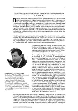 13СТРАТЕГІЯ ЩОДО ДОНБАСУ: ПОЛІТИЧНИЙ, ЕКОНОМІЧНИЙ ТА ГУМАНІТАРНИЙ ВИМІР
ІНСТИТУТ СУСПІЛЬНО-ЕКОНОМІЧНИХ ДОСЛІДЖЕНЬ ІСЕД
ОСОБЛИВОСТІ ВИКОРИСТАННЯ КРИТИЧНОЇ ІНФРАСТРУКТУРА
В ЗОНІ АТО
В
суспільстві досить емоційно та політично чутливо відбувається обговорення
тематики використання інфраструктури в зоні бойових дій, її пошкодження,
але варто звернути увагу на інший аспект проблеми та поговорити про кри-
тичну інфраструктуру як таку. І тут мова йде не тільки про те, що вимірюється в
залізі, чи в якихось фізичних обсягах вугільних поставок – це є більш широким
поняттям, яке охоплює все, пошкодження чого призводить до погіршення жит-
тєдіяльності суспільства та безпеки держави. Це може бути і щось віртуальне, на-
приклад, пошкодження інфраструктури донесення до населення інформаційних
повідомлень (телевізійного сигналу), тобто подачі української позиції щодо тих
чи інших подій.
На жаль, у сучасному світі, критична інфраструктура стала інструментом веден-
ня війни, яку зараз називають гібридною. Більше того, на сьогодні, пошкодження
критичної інфраструктури окремих територій призводить до того, що вони ста-
ють непридатними для життя, а відтак це зумовлює виникнення цілого ряду не-
безпечних процесів як технологічного, так і соціального характеру.
Коли ми говоримо про Донбас, можна побачити, що
більшість найгостріших подій розгорталися навко-
ло місць розташування критичної інфраструктури:
аеропорти, Донецька фільтрувальна станція, Луган-
ська теплова електростанція, водоканали та ін.
Як же в цій ситуації діяти уряду України? Тут ми зно-
ву підходимо до того, що вплив на функціонування
критичної інфраструктури стає елементом гібридної
війни, і задіюється в інформаційній сфері. Як можна
сказати, що Україна відмовляється від вугілля, яке
поставляється з окупованої території для Луганської
ТЕС, якщо вона постачає електроенергію як на тери-
торію, контрольовану Україною, так і на територію
Луганська? Хто візьме на себе таке рішення, яке при-
зведе до припинення постачання електроенергії на-
селенню? Подібне відбувається не тільки в Україні:
можна подивитися на ситуацію в Сирії, коли Туреч-
чина та Росія критикували одна одну за торгівлю з
ІДІЛом. Там проблема полягає в тому, що родовища
газу знаходяться під контролем ІДІЛу, цей газ пода-
ється на електростанції, які постачають енергію як
на контрольовані урядом Сирії міста, так і території
контрольовані опозицією уряду. І завдання для всіх
сторін – якимось чином забезпечувати життєдіяль-
ність людей на цих територіях. Це і є інструмент гі-
бридної війни. І в розробках нашого Інституту питан-
ня про те, як ця проблема може бути використана на
шкоду Україні, окреслювалося неодноразово, але, на
жаль, цього так і не вдалося уникнути.
Було ініційовано питання непрозорих схем на поставки вугілля. Це призвело до
тих подій, про які зараз доводиться говорити, тобто до «блокади». Але варто поди-
витися на цю проблему з системної точки зору. Цей фактор завжди буде викорис-
товуватися, і будь-яку стратегію як для Донбасу, так і для забезпечення національ-
ної безпеки необхідно розробляти саме з цих позицій. Україна має будувати свою
політику таким чином, щоб мати спроможність відреагувати на втрату будь-якого,
ОЛЕКСАНДР СУХОДОЛЯ
Завідувач відділу енергетичної
та техногенної безпеки
Національного інституту
стратегічних досліджень,
доктор наук з державного
управління, професор. Автор
понад 120 наукових публікацій
з питань енергетичної безпеки,
енергоефективності, державного
управління
 