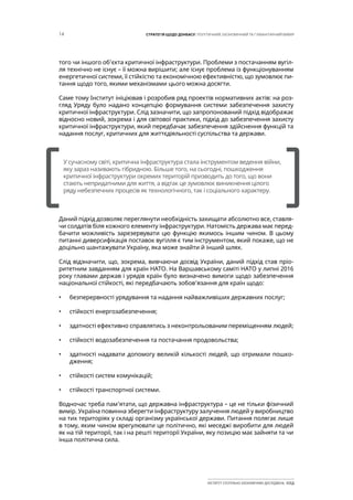 14 СТРАТЕГІЯ ЩОДО ДОНБАСУ: ПОЛІТИЧНИЙ, ЕКОНОМІЧНИЙ ТА ГУМАНІТАРНИЙ ВИМІР
ІНСТИТУТ СУСПІЛЬНО-ЕКОНОМІЧНИХ ДОСЛІДЖЕНЬ ІСЕД
того чи іншого об’єкта критичної інфраструктури. Проблеми з постачанням вугіл-
ля технічно не існує – її можна вирішити; але існує проблема із функціонуванням
енергетичної системи, її стійкістю та економічною ефективністю, що зумовлює пи-
тання щодо того, якими механізмами цього можна досягти.
Саме тому Інститут ініціював і розробив ряд проектів нормативних актів: на роз-
гляд Уряду було надано концепцію формування системи забезпечення захисту
критичної інфраструктури. Слід зазначити, що запропонований підхід відображає
відносно новий, зокрема і для світової практики, підхід до забезпечення захисту
критичної інфраструктури, який передбачає забезпечення здійснення функцій та
надання послуг, критичних для життєдіяльності суспільства та держави.
Даний підхід дозволяє переглянути необхідність захищати абсолютно все, ставля-
чи солдатів біля кожного елементу інфраструктури. Натомість держава має перед-
бачити можливість зарезервувати цю функцію якимось іншим чином. В цьому
питанні диверсифікація поставок вугілля є тим інструментом, який покаже, що не
доцільно шантажувати Україну, яка може знайти й інший шлях.
Слід відзначити, що, зокрема, вивчаючи досвід України, даний підхід став пріо-
ритетним завданням для країн НАТО. На Варшавському саміті НАТО у липні 2016
року главами держав і урядів країн було визначено вимоги щодо забезпечення
національної стійкості, які передбачають зобов’язання для країн щодо:
•	 безперервності урядування та надання найважливіших державних послуг;
•	 стійкості енергозабезпечення;
•	 здатності ефективно справлятись з неконтрольованим переміщенням людей;
•	 стійкості водозабезпечення та постачання продовольства;
•	 здатності надавати допомогу великій кількості людей, що отримали пошко-
дження;
•	 стійкості систем комунікацій;
•	 стійкості транспортної системи.
Водночас треба пам’ятати, що державна інфраструктура – це не тільки фізичний
вимір. Україна повинна зберегти інфраструктуру залучення людей у виробництво
на тих територіях у складі організму української держави. Питання полягає лише
в тому, яким чином врегулювати це політично, які меседжі виробити для людей
як на тій території, так і на решті території України, яку позицію має зайняти та чи
інша політична сила.
[		 ]
У сучасному світі, критична інфраструктура стала інструментом ведення війни,
яку зараз називають гібридною. Більше того, на сьогодні, пошкодження
критичної інфраструктури окремих територій призводить до того, що вони
стають непридатними для життя, а відтак це зумовлює виникнення цілого
ряду небезпечних процесів як технологічного, так і соціального характеру.
 
