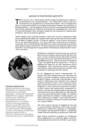 15СТРАТЕГІЯ ЩОДО ДОНБАСУ: ПОЛІТИЧНИЙ, ЕКОНОМІЧНИЙ ТА ГУМАНІТАРНИЙ ВИМІР
ІНСТИТУТ СУСПІЛЬНО-ЕКОНОМІЧНИХ ДОСЛІДЖЕНЬ ІСЕД
ДОНБАС В ПУБЛІЧНОМУ ДИСКУРСІ
Т
реба сказати, що у військовому вимірі російсько-український конфлікт є
локалізованим, але у дискурсивному – він глобальний. Існують різні його
інтерпретації: він розуміється як внутрішній конфлікт, або ж громадянська
війна; як змішаний конфлікт (коли йдеться про Крим, говорять про окупацію, а у
випадку Донбасу – про громадянське протистояння); як міждержавний конфлікт
(цієї позиції дотримується Україна). Це розрізнення сформувалося у 2014 році,
а у Мінський формат було закладено уявлення про внутрішність українського
конфлікту. Тож, як це можна подолати?
Треба говорити про існуючий дискурс в тому сенсі, що він є ширшим за одну
лише інформаційну сферу. Він є радше публічним, де висловитися може кожен.
Він об’єднує й медійні засоби, й соціальні мережі, й інші аспекти суспільного
життя, що зараз функціонують. Так, якщо певна річ є визначеною на юридич-
ному рівні, вона не обов’язково сприймається у публічному дискурсі, де існують
дещо відмінні моделі сприйняття. Тут варто звернутися до терміну «стратегічний
наратив», три приклади якого (щодо версій інтерпретації конфлікту) були зазна-
чені на початку.
Особливість цієї війни полягає в тому, що, цитуючи
британського генерала сера Ніколаса Хаутона, «ра-
ніше в історії головною метою військової операції
було досягнення цілі через фізичну активність, а те,
що відбувалося далі – власне психологічний рівень
– було наслідком фізичної реальності». Тепер це
відбувається зовсім не так: або паралельно, або ж
попередньо, тобто посилюється вплив на дискур-
сивні форми, а далі вимальовуються наслідки (нам
це відомо на прикладі «русского мира»).
Як же відбуваються битви інтерпретацій? По-
перше, їхній зміст залежить від того, кому вони на-
лежать: учасники конфлікту, залежно від позиції в
конфлікті, будуть по-різному інтерпретувати певні
аспекти. Наприклад, якщо говорити про згаданий
наратив змішаного типу, то він в принципі підхо-
дить нашим союзникам, які не є учасниками цього
конфлікту, а лише намагаються допомогти владна-
ти його, маючи при цьому власні національні ін-
тереси. І загалом ця інтерпретаційна схема вклада-
ється в бачення наших європейських партнерів, бо
у них існує своя перспектива погляду, і їм потрібне
мирне розв’язання конфлікту. Треба розуміти, що
наші національні інтереси, наша перспектива не
збігається з жодним із бачень як наших партнерів,
так і нашого ворога.
Але ніде в наших текстах не знайдеться теза про
те, що ми воюємо з Донбасом, тобто якраз на рівні
українського публічного дискурсу не підтверджу-
ється версія про внутрішній конфлікт, а продовжує
існувати бачення Донбасу як української території.
Далі, можна натрапити на думки, що «теперішня
війна відбувається за шаблоном Другої світової».
Контраргументом може стати той факт, що в наших
ГАЛИНА ЯВОРСЬКА
Доктор філологічних наук,
професор за спеціальністю
«національна безпека
держави», головний науковий
співробітник відділу проблем
зовнішньої політики та
міжнародної безпеки
Національного інституту
стратегічних досліджень.
Автор понад 200 наукових
публікацій: індивідуальних
та колективних монографій,
статей з міжнародної безпеки,
проблем ідентичності,
аналізу політичного дискурсу,
соціолінгвістики та семантики.
 