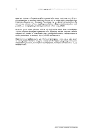 16 СТРАТЕГІЯ ЩОДО ДОНБАСУ: ПОЛІТИЧНИЙ, ЕКОНОМІЧНИЙ ТА ГУМАНІТАРНИЙ ВИМІР
ІНСТИТУТ СУСПІЛЬНО-ЕКОНОМІЧНИХ ДОСЛІДЖЕНЬ ІСЕД
сучасних текстах побутує слово «блокадник» і «блокада», тоді коли в російських
джерелах вони не використовуються, бо для них ці слова мають інший відтінок
(пов’язаний виключно з блокадою Ленінграду під час Другої світової війни). Та-
ким чином, в Україні зв’язок подій сучасної війни з Другою світовою майже розі-
рвався, але він продовжує нав’язуватися нам з того боку, з Росії.
На жаль, у нас немає уявлень про те, що буде після війни. Тож насамперед в
Україні потрібно формувати уявлення про перемогу, але не в протиставленні
«перемога – зрада», як це відбувається в онлайн-середовищі. Також погано те,
що існує недовіра до владних інституцій, і її треба долати.
Підсумовуючи, треба сказати, що публічний дискурс не є сферою, де можна лег-
ко маніпулювати та легко вводити нові сенси. На порожньому місці неможливо
створювати уявлення, які потрібні нашій державі, тож треба опиратися на те, що
ми вже маємо.
 