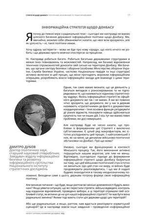 17СТРАТЕГІЯ ЩОДО ДОНБАСУ: ПОЛІТИЧНИЙ, ЕКОНОМІЧНИЙ ТА ГУМАНІТАРНИЙ ВИМІР
ІНСТИТУТ СУСПІЛЬНО-ЕКОНОМІЧНИХ ДОСЛІДЖЕНЬ ІСЕД
ІНФОРМАЦІЙНА СТРАТЕГІЯ ЩОДО ДОНБАСУ
Я
почну до певної міри з радикальної тези – сьогодні ми насправді не маємо
цілісного бачення державної інформаційної політики щодо Донбасу. Ми,
звичайно, можемо себе обманювати і казати, що «все всім зрозуміло», але
як цілісність – ні, такої політики немає.
Хочу одразу застерегти – мова не йде про нову «зраду», що ніхто нічого не ро-
бить і що держава просто мовчки спостерігає за процесом.
Ні. Насправді робиться багато. Робиться багатьма державними структурами в
межах їхніх повноважень та можливостей. Наприклад, ми бачимо відновлення
технічних спроможностей доносити свій сигнал на територію Донбасу. Ми бачи-
мо, що органи сектору безпеки і оборони (особливо Міністерство оборони Укра-
їни, Служба безпеки України, частково Національна гвардія та інші структури)
активно включені в цей процес, що вони протидіють ворожим інформаційним
операціям, розробляють власні інформаційні заходи для взаємодії з цими тери-
торіями.
Однак, так само маємо визнати, що ця діяльність у
багатьох випадках є різноскерованою та не підпо-
рядкована те, що називається «єдиному стратегічно-
му задуму». Якоїсь інформаційної стратегії як офіцій-
ного документа ми так і не маємо. А ми всі повинні
чітко зрозуміти, що документи, які у нас в державі
називають «стратегічними» де-факто є документами
координуючими – їхня основна функція узгоджувати
дії різних відомств, показувати навіщо здійснюється
сукупність тих чи інших дій. І ось тут ми маємо певні
проблеми, які досі невирішені.
Але насправді буде не чесно казати, що про-
блеми із формуванням цієї Стратегії є виключно
суб’єктивними. Є цілий ряд макрофакторів, які іс-
тотно ускладнюють цей процес. І найголовніший з
них, як на мене, це динамізм військово-політичної
обстановки на Донбасі. Про що мова?
Умовно, сьогодні ми функціонуємо в контексті
Мінського процесу. Так, його виконання активно
порушується нашим ворогом, але тим не менш.
Відповідно, сьогоднішні підходи до формування
інформаційної стратегії щодо Донбасу базуються
на тому, що цей військово-політичний стан істотно
не зміниться. Що цей стан «ні миру, ні війни» буде
продовжувати реалізовуватись, і що ми й надалі
будемо знаходитися в такому неоднозначному по-
ложенні. Виходячи саме з цього, держава потроху формує свою інформаційну
політику.
Але виникає питання – що буде, якщо раптом всі мінські домовленості будуть вико-
нані? Якщо уявити ситуацію, що всі перестали стріляти, війська відведені, контроль
над кордоном відновлений, проведено вибори, а ці території отримали свій осо-
бливий статус, як вплине це на цілі нашої інформаційної стратегії? Чи має бути вона
радикально змінена? Якими тоді мають стати цілі держави щодо цих територій?
Або ще радикальніше: а якщо, раптом, нам вдасться реалізувати хорватський
сценарій? Це ж насправді зовсім інше завдання – проведення «інформаційної
ДМИТРО ДУБОВ
Доктор політичних наук,
старший науковий співробітник.
Завідувач відділу інформаційної
безпеки та розвитку
інформаційного суспільства
Національного інституту
стратегічних досліджень
 