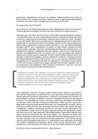 18 СТРАТЕГІЯ ЩОДО ДОНБАСУ: ПОЛІТИЧНИЙ, ЕКОНОМІЧНИЙ ТА ГУМАНІТАРНИЙ ВИМІР
ІНСТИТУТ СУСПІЛЬНО-ЕКОНОМІЧНИХ ДОСЛІДЖЕНЬ ІСЕД
деокупації», відновлення контролю за місцевим інформаційним простором та
багато іншого. Чи готові ми сьогодні створити гнучку та адаптивну інформаційну
стратегію, яка б могла бути швидко пристосована до таких змін?
Це щодо самої нашої Стратегії.
Інше питання – які проблеми реалізації своєї інформаційної політики в контексті
питання Донбасу ми маємо сьогодні, крім цієї стратегічної невизначеності?
Передусім, це, звичайно, технічні аспекти. Внаслідок окупації російсько-терорис-
тичними військами частини територій Донецької та Луганської областей, Украї-
на багато в чому втратила можливості ведення свого мовлення (теле- та радіо-)
на цих територіях. Відключення українського телерадіомовлення (та заміна його
російським чи сепаратистським) стало одним з пріоритетних завдань для окупа-
ційних військ. Додаткові складнощі були пов’язані із тим, що редакції (фахівці)
місцевих ОДТРК часто переходили на роботу в новостворені терористичними
силами медіа структури. Зараз ми частково відновлюємо свої спроможності, але
відбувається це досить помірними темпами. До речі, саме в питанні відновлення
зв’язку часто відбуваються речі, які кажуть про те, що наш відрив від традицій
Радянського Союзу є досить умовний. Особисто мене глибоко вразив свого часу
матеріал «Української правди», де було невеличке інтерв’ю з головним інжене-
ром Краматорського РТПЦ паном Ільєнко. Так ось, він у досить спокійній манері
повідомив, що їх із відновленням вежі не підганяють, а самі вони «хочуть зроби-
ти собі свято на день українського радіо, щоб було включення». Даруйте, але чи
це нормально, коли швидкість робіт залежить не від мети, а від того, що хтось
хоче підігнати здачу об’єкту до «красивої дати»?
Інша проблема – контент. Точніше, мова не про контент взагалі, а про контент
для цільових аудиторій, які проживають на цих територіях. Ми всі розуміємо, що
звичку дивитися російські телеканали та мислити категоріями російського на-
ратива змінити складно. Особливо, коли ми не можемо вплинути на цей процес
бачення. Тож коригування нашого контенту є критично важливим питанням в
цьому сенсі, тобто таке собі «спеціальне мовлення». І певні зусилля з цього при-
воду здійснюються як державними органами, так і неурядовим сектором. Зусиль
останнього навіть більше. Але існує макропитання: яким саме чином має реа-
лізовуватись подібна «спеціальна контентна політика» на цих територіях? Хто
має виробляти такий контент? Як його туди доставляти? Як вимірювати ефект
від такого контенту? Адже державні ЗМІ роздержавлені (принаймні процес запу-
щено), Суспільне мовлення має трохи інші задачі. Тож залишається лише ство-
рення спеціальних мовників для цих цілей, або виділення для цих цілей когось з
чинних структур. А між тим «спеціальні режими мовлення» – це не якесь ноу-хау,
а досить розповсюджена практика, в т.ч. і в демократичних державах. Не завжди
такі проекти виявляються вдалими, однак іншого шляху «вклинитись» у вже
сформовану структуру медіа споживання на цих територіях буде досить складно.
Наступне питання традиційно болюче – фінансування.
[		 ]
Передусім ми маємо чітко зрозуміти нашу мету. Вкрай негативна українська
практика полягає в тому, що в таких документах мету, зазвичай, формують
не дуже задумуючись про її досяжність. В нашому конкретному випадку
ми маємо усвідомити, що на даному етапі наше стратегічне завдання –
забезпечити на цих територіях свою інформаційну присутність. Тобто
зробити все від нас залежне аби Росії не вдалося реалізувати ідею
«інформаційного гетто» на цих територіях.
 