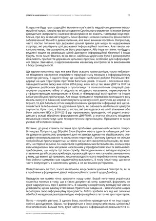 19СТРАТЕГІЯ ЩОДО ДОНБАСУ: ПОЛІТИЧНИЙ, ЕКОНОМІЧНИЙ ТА ГУМАНІТАРНИЙ ВИМІР
ІНСТИТУТ СУСПІЛЬНО-ЕКОНОМІЧНИХ ДОСЛІДЖЕНЬ ІСЕД
Я зараз не буду про традиційні моменти пов’язані із недофінансуванням інфор-
маційної галузі. Історію про фінансування Суспільного мовлення і з якими боями
доводиться «вигризати» належне фінансування всі знають. Насправді існує про-
блема, про яку зазвичай згадують лише фахівці – а яким є механізм фінансового
забезпечення? Начебто дивне питання, але воно виникає постійно. Наприклад,
часто постає питання про державні цільові гранти для медіа та недержавних
структур, які реалізують цілі державної інформаційної політики. Але такого ме-
ханізму немає, і не зрозуміло, як його реалізувати. Або інше питання: чи будуть
виділені кошти на реалізацію цілей Доктрини інформаційної безпеки? І якщо
будуть, то як саме? Взагалі, як на мене, найбільш доречним було б розморозити
можливість прийняття державних цільових програм, особливо для інформацій-
ної сфери. Звичайно, із вдосконаленням механізму контролю за їх виконанням
з боку громадськості.
Ще одним питанням, про яке вже було сказано трохи раніше, часто небажан-
ня місцевого населення сприймати проукраїнську позицію в інформаційному
просторі регіону. З одного боку, це наслідок системної роботи Російської Фе-
дерації на цих територіях протягом багатьох років. З іншої – посилення про-
пагандистського тиску вже після 2014 року, коли всі ці так звані ДНР та ЛНР за
підтримки російських фахівців з пропаганди та психологічних операцій роз-
горнули справжню війну зі свідомістю місцевого населення, переконуючи їх
у «фашиствующих молодчиках» в Києві, у «бандерізації всієї країни» та інших
кліше російської пропаганди. Але якщо громадяни переважно молодшого віку
мають змогу (та бажання) компенсувати ці незручності доступом до мережі ін-
тернет, то для багатьох літніх людей основним джерелом інформації все ще за-
лишається телебачення та друкована преса, які зазнають найбільшої цензури
окупантів. Крім того, в багатьох містах, які знаходяться на лінії зіткнення або
були звільнені ВСУ у 2014-2015 рр. проживають громадяни, чиї родичі знахо-
дяться у складі збройних формуваннях ДНР/ЛНР, а значна кількість місцевих
мешканців симпатизує цим терористичним організаціям. Працювати в таких
умовах об’єктивно складно.
Останнє, до речі, ставить питання про проблеми цивільно-військового співро-
бітництва. Попри те, що Збройні Сили України мають один із найвищих рейтин-
гів довіри в суспільстві, усереднені дані не завжди адекватно відображають спе-
цифіку неконтрольованих та звільнених територій. Причому йдеться не стільки
про російські пропагандистські штампи на кшталт «засилля найманців», які вою-
ють на стороні України, та «карателів із добровольчих батальйонів», скільки про
взаємовідносини між місцевим населенням у прифронтовій зоні та військовос-
лужбовцями, що несуть тут свою службу. Непоодинокими є випадки ворожого
ставлення до військовослужбовців, провокацій проти них та навіть звинувачень
у тому, що воєнні дії тривають лише внаслідок їхнього перебування на позиціях.
Тож робота «цимиків» має надзвичайну важливість. В тому числі тому, що вони
часто комунікують з населенням діями, а не загальною риторикою.
Повертаючись до того, з чого ми почали, хочу сказати декілька слів про те, які ж
є проблеми у формуванні дієвої інформаційної стратегії щодо Донбасу.
Передусім ми маємо чітко зрозуміти нашу мету. Вкрай негативна українська
практика полягає в тому, що в таких документах мету, зазвичай, формують не
дуже задумуючись про її досяжність. В нашому конкретному випадку ми маємо
усвідомити, що на даному етапі наше стратегічне завдання – забезпечити на цих
територіях свою інформаційну присутність. Тобто зробити все від нас залежне
аби Росії не вдалося реалізувати ідею «інформаційного гетто» на цих територіях.
Потім – потреби регіону. З одного боку, постійно проводяться ті чи інші соціо-
логічні дослідження. Однак, чи формується з їхніх результатів якась цілісність?
Я не впевнений. Більше того, дуже часто оцінки інформаційної реальності та ін-
 