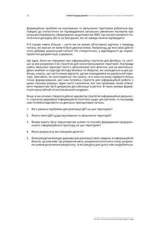 20 СТРАТЕГІЯ ЩОДО ДОНБАСУ: ПОЛІТИЧНИЙ, ЕКОНОМІЧНИЙ ТА ГУМАНІТАРНИЙ ВИМІР
ІНСТИТУТ СУСПІЛЬНО-ЕКОНОМІЧНИХ ДОСЛІДЖЕНЬ ІСЕД
формаційних проблем на окупованих та звільнених територіях робляться від-
повідно до статистично не підтверджених загальних уявленнях експертів про
ситуацію (переважно, сформованих за допомогою ЗМІ), під тиском панівного по-
літичного дискурсу або ж на базі даних, які не завжди можна підтвердити.
Я б сказав навіть більше – часто ми не маємо об’єктивної картини з приводу
питань, які взагалі не мали б бути двозначними. Наприклад, до якої межі дійсно
чітко добиває український сигнал? Не «теоретично», у відповідності до нормо-
проектної документації, а реально.
Ще одне. Коли ми говоримо про інформаційну стратегію для Донбасу, то часті-
ше за все розуміємо її як стратегію для неконтрольованих територій. Насправді
навіть звільнені території часто є звільненими суто фізично, але не ментально.
Деякі знайомі зі структур сектору безпеки та оборони, які знаходяться в цих ра-
йонах, кажуть, що часто немає відчуття, що ми знаходимося на українській тери-
торії. Звичайно, не політкоректно так казати, та я поки не можу підібрати більш
точне формулювання, але нам потрібна стратегія для інформаційної роботи з
цими «зонами ризику». Адже часто населення, яке там проживає, може співчу-
вати терористам, бути джерелом дестабілізації в регіоні. В таких умовах форму-
ється масштабний «стокгольмський синдром».
Якщо ж ми хочемо створити дійсно адекватну стратегію інформаційної діяльнос-
ті, стратегію державної інформаційної політики щодо цих регіонів, то насправді
нам потрібно відповісти на декілька принципових питань.
1.	 Які є реальні проблеми для реалізації ДІП на цих територіях?
2.	 Якою є мета ДІП щодо окупованих та звільнених територій?
3.	 Якими мають бути першочергові шляхи та способи формування проукраїн-
ського інформаційного простору на цих територіях?
4.	 Якого результату ми плануємо досягти?
5.	 Яким ресурсом володіє держава для реалізації своїх завдань в інформаційній
Власне, це ключове. Це розуміння мети, розуміння поточного стану, розумін-
ня шляхів досягнення результату, та які ресурси для цього нам знадобляться.
 