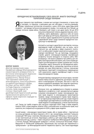 21СТРАТЕГІЯ ЩОДО ДОНБАСУ: ПОЛІТИЧНИЙ, ЕКОНОМІЧНИЙ ТА ГУМАНІТАРНИЙ ВИМІР
ІНСТИТУТ СУСПІЛЬНО-ЕКОНОМІЧНИХ ДОСЛІДЖЕНЬ ІСЕД
ЮРИДИЧНЕ ВСТАНОВЛЕННЯ У 2015-2016 РР. ФАКТУ ОКУПАЦІЇ
ТЕРИТОРІЙ СХОДУ УКРАЇНИ
Я
кщо говорити про проблеми, з якими ми сьогодні стикаємося, а також про
їх наслідки, то першою, з важливих для нас обставин, є нестача фахівців.
Уряд і українське суспільство зіткнулися з цим у 2014 році, адже будь-який
конфлікт – це завжди питання міжнародного права, і, як казав ще Гуго Гроцій, це
завжди питання права війни. Фахівців у цій галузі у нас дуже мало, бо до 2014
року вона вважалася чимось рудиментарним, непо-
трібним, навіть фейковим, і декілька осіб, які мали
фах в цій сфері до 2014 року, безумовно, не змогли й
не можуть зараз задовольнити в цілому суспільний
і державний запит щодо належної юридичної кон-
сультації та кваліфікації.
Натомість сьогодні є дуже багато експертів з питань
відповідних подій на Донбасі, але, на жаль, часто
стається так, що фахівці у сфері соціології, політо-
логії чи військової справи намагаються давати між-
народні кваліфікації. Так, до прикладу, нещодавно
спроби давати міжнародно-правову кваліфікацію
конфлікту почали виходити зі сторони сайту «Ми-
ротворець». Не можна забувати про роботу цих лю-
дей у протидії російській агресії, але, коли справа до-
ходить до міжнародного права і розмов про статуси
та режими, варто залишати це обговорення юрис-
там-фахівцям. Або ж, наприклад, протягом останніх
місяців так само Міністерство з питань тимчасово
окупованих територій та внутрішньо переміщених
осіб намагалося надати кваліфікації подій з точки
зору міжнародного права.
В Україні фахівці народжуються лише зараз, і ми вже
маємо певну кількість адвокатів, що можуть працю-
вати в міжнародних інстанціях. Але все ж таки не
можна зневажати досвідом, яке людство накопичу-
вало до 2014 року, натомість досліджуючи його.
Питання того, що відбувається в Україні в умовах
збройного конфлікту, у світі аргументується двома
галузями міжнародного права: міжнародним пра-
вом прав людини та міжнародним гуманітарним
правом. Щодо міжнародного права прав людини,
то тут функціонує Європейський суд з прав людини
та відповідно діє Європейська конвенція про захист
прав людини та громадянина, а також протоколи до
неї. Також тут треба згадати про наступні структури ООН: Раду з прав людини,
Комітет ООН з прав людини, Комітет ООН з економічних та соціальних прав, інші
комітети, які спираються на документи ООН у сфері прав людини.
Інший вимір – міжнародне гуманітарне право, або ж право війни – ґрунтується
на низці договорів, які були схвалені у ХХ ст. Це, насамперед, комплекс Гаазьких
конвенцій 1907 року і комплекс Женевських конвенцій 1949 року, а також наступ-
ні три протоколи до останніх. Відповідно, роботу у цій галузі веде Міжнародний
кримінальний суд, а раніш – певні спеціальні трибунали (Міжнародний трибунал
з питань Руанди, Міжнародний трибунал з питань колишньої Югославії, Нюрн-
берзький та Токійський трибунали). Організація, яка сьогодні діє паралельно з
трибуналами – це Міжнародний комітет Червоного Хреста, і він також відповідає
БОРИС БАБІН
Доктор юридичних наук,
професор кафедр Міжнародного
гуманітарного університету та
Інституту міжнародних відносин
Київського національного
університету. Автор більш
150 наукових публікацій з
міжнародного, конституційного
та адміністративного права.
Експерт ad hoc МОП, ОБСЄ
та Ради Європи з окремих
питань прав людини та
статусу територій, має
десятирічний практичний досвід
правозахисної діяльності у
сферах прав корінних народів та
прав моряків.
ІІ ДЕНЬ
 