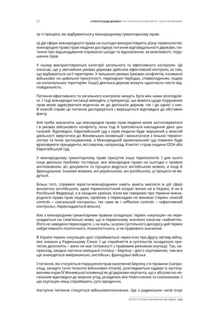 22 СТРАТЕГІЯ ЩОДО ДОНБАСУ: ПОЛІТИЧНИЙ, ЕКОНОМІЧНИЙ ТА ГУМАНІТАРНИЙ ВИМІР
ІНСТИТУТ СУСПІЛЬНО-ЕКОНОМІЧНИХ ДОСЛІДЖЕНЬ ІСЕД
за ті процеси, які відбуваються у міжнародному гуманітарному праві.
Ці дві сфери міжнародного права на сьогодні використовують різну термінологію:
міжнародне право прав людини досліджує питання відповідальності держави, пи-
тання про відшкодування отриманої шкоди та відновлення, за можливості, пору-
шених прав.
У ньому використовуються категорії загального та ефективного контролю. Це
означає, що у звичайних умовах держава здійснює ефективний контроль за тим,
що відбувається на її територіях. У змішаних умовах (умовах конфліктів, іноземної
військової чи цивільної присутності, перехідних періодах, співволодіннях, подіях
на колоніальних територіях тощо) декілька держав можуть одночасно нести від-
повідальність.
Питання ефективного та загального контролю можуть бути між ними розподіле-
ні. І тоді міжнародні інстанції виходять з презумпції, що вимога щодо порушених
прав може адресуватися водночас як до декількох держав, так і до однієї з них.
В кожній справі це питання досліджується і вирішується відповідно до обставин
факту.
Але треба зазначити, що міжнародне право прав людини може застосовуватися
і в умовах військового конфлікту, хоча тоді й трапляється накладання двох цих
галузей. Відповідно, Європейський суд з прав людини буде змушений у власній
діяльності звертатися до Женевських конвенцій і визначатися з їхньою терміно-
логією та їхнім застосуванням, а Міжнародний кримінальний суд повинен буде
враховувати прецеденти, які схвалив, наприклад, Комітет з прав людини ООН або
Європейський суд.
У міжнародному гуманітарному праві присутня інша термінологія. І для нього
існує декілька проблем: по-перше, все міжнародне право на сьогодні є правом
англомовним, всі документи та процеси ведуться англійською мовою, а іноді й
французькою. Іншими мовами, ані українською, ані російською, ці процеси не ве-
дуться.
Більш того, справжні юристи-міжнародники навіть мають мислити в цій сфері
виключно англійською, адже термінологічний апарат виник не в Україні, й не в
Російській Федерації, а в західних країнах. Коли ми говоримо про терміни міжна-
родного права прав людини, проблем з перекладом не виникає (термін «overall
control» – «загальний контроль», так само як і «effective control» – «ефективний
контроль», перекладаються вільно).
Але з міжнародним гуманітарним правом складніше: термін «окупація» не пере-
кладається на слов’янські мови, що в первинному значенні означає «зайняття».
Його не заведено перекладати, і, на жаль, за роки суспільного дискурсу цей термін
набув певного політичного, психологічного, а не правового значення.
В Україні термін «окупація» досі сприймається через кіно про Другу світову війну,
яке знімали у Радянському Союзі. І це сприйняття в суспільстві складалося про-
тягом десятиліть – воно не має тотожності з правовим режимом окупації. Так, на-
приклад, західна частина німецької столиці – Берліну – досі є окупованою, там все
ще знаходяться американські, англійські, французькі війська.
І питання, які стосуються порушення прав населення Берліну з їх провини (напри-
клад, занадто гучні польоти військових літаків), розглядаються судами із застосу-
ванням норм IV Женевської конвенції як дії держави-окупанта, що є абсолютно ле-
гальним відповідно до мирних угод, укладених між Німеччиною та союзниками. І
цю окупацію німці сприймають суто юридично.
Наступне питання стосується військовополонених. Ще з радянських часів існує
 