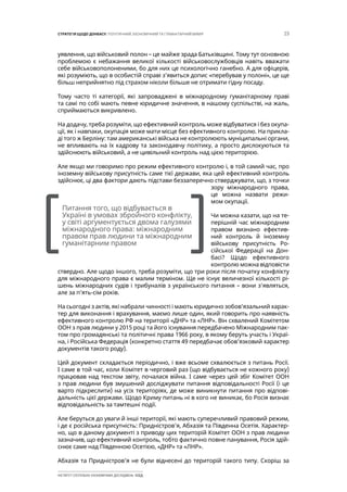 23СТРАТЕГІЯ ЩОДО ДОНБАСУ: ПОЛІТИЧНИЙ, ЕКОНОМІЧНИЙ ТА ГУМАНІТАРНИЙ ВИМІР
ІНСТИТУТ СУСПІЛЬНО-ЕКОНОМІЧНИХ ДОСЛІДЖЕНЬ ІСЕД
уявлення, що військовий полон – це майже зрада Батьківщині. Тому тут основною
проблемою є небажання великої кількості військовослужбовців навіть вважати
себе військовополоненими, бо для них це психологічно ганебно. А для офіцерів,
які розуміють, що в особистій справі з’явиться допис «перебував у полоні», це ще
більш неприйнятно під страхом ніколи більше не отримати гідну посаду.
Тому часто ті категорії, які запроваджені в міжнародному гуманітарному праві
та самі по собі мають певне юридичне значення, в нашому суспільстві, на жаль,
сприймаються викривлено.
На додачу, треба розуміти, що ефективний контроль може відбуватися і без окупа-
ції, як і навпаки, окупація може мати місце без ефективного контролю. На прикла-
ді того ж Берліну: там американські війська не контролюють муніципальні органи,
не впливають на їх кадрову та законодавчу політику, а просто дислокуються та
здійснюють військовий, а не цивільний контроль над цією територією.
Але якщо ми говоримо про режим ефективного контролю і, в той самий час, про
іноземну військову присутність саме тієї держави, яка цей ефективний контроль
здійснює, ці два фактори дають підстави беззаперечно стверджувати, що, з точки
зору міжнародного права,
це можна назвати режи-
мом окупації.
Чи можна казати, що на те-
перішній час міжнародним
правом визнано ефектив-
ний контроль й іноземну
військову присутність Ро-
сійської Федерації на Дон-
басі? Щодо ефективного
контролю можна відповісти
ствердно. Але щодо іншого, треба розуміти, що три роки після початку конфлікту
для міжнародного права є малим терміном. Ще не існує величезної кількості рі-
шень міжнародних судів і трибуналів з українського питання – вони з’являться,
але за п’ять-сім років.
На сьогодні з актів, які набрали чинності і мають юридично зобов’язальний харак-
тер для виконання і врахування, маємо лише один, який говорить про наявність
ефективного контролю РФ на території «ДНР» та «ЛНР». Він схвалений Комітетом
ООН з прав людини у 2015 році та його існування передбачено Міжнародним пак-
том про громадянські та політичні права 1966 року, в якому беруть участь і Украї-
на, і Російська Федерація (конкретно стаття 49 передбачає обов’язковий характер
документів такого роду).
Цей документ складається періодично, і вже всьоме схвалюється з питань Росії.
І саме в той час, коли Комітет в черговий раз (що відбувається не кожного року)
працював над текстом звіту, почалася війна. І саме через цей збіг Комітет ООН
з прав людини був змушений досліджувати питання відповідальності Росії (і це
варто підкреслити) на усіх територіях, де може виникнути питання про відпові-
дальність цієї держави. Щодо Криму питань ні в кого не виникає, бо Росія визнає
відповідальність за тамтешні події.
Але беруться до уваги й інші території, які мають суперечливий правовий режим,
і де є російська присутність: Придністров’я, Абхазія та Південна Осетія. Характер-
но, що в даному документі з приводу цих територій Комітет ООН з прав людини
зазначив, що ефективний контроль, тобто фактично повне панування, Росія здій-
снює саме над Південною Осетією, «ДНР» та «ЛНР».
Абхазія та Придністров’я не були віднесені до територій такого типу. Скоріш за
[		 ]
Питання того, що відбувається в
Україні в умовах збройного конфлікту,
у світі аргументується двома галузями
міжнародного права: міжнародним
правом прав людини та міжнародним
гуманітарним правом
 