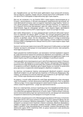 24 СТРАТЕГІЯ ЩОДО ДОНБАСУ: ПОЛІТИЧНИЙ, ЕКОНОМІЧНИЙ ТА ГУМАНІТАРНИЙ ВИМІР
ІНСТИТУТ СУСПІЛЬНО-ЕКОНОМІЧНИХ ДОСЛІДЖЕНЬ ІСЕД
все, передбачалося, що там Росія може здійснювати лише загальний контроль.
Про це свідчать, зокрема, справи «Зінчин, Ілашку проти Росії та Молдови» та «Ка-
тан проти Росії та Молдови» в Європейському суді з прав людини.
Для нас же головним є те, що Комітет ООН з прав людини проаналізував всі ці
ситуації і, визначившись зі звітами міжнародних правозахисних організацій, ви-
знав ефективний контроль саме на згаданих територіях сходу України. Таким чи-
ном, даний документ, обґрунтований річною роботою Комітету, не порівнюєть-
ся із жодною політичною декларацією, адже він набув чинності та є юридично
обов’язковим. Будь-які міжнародні органи з прав людини будуть враховувати
саме цю позицію Комітету ООН з прав людини – іншої на сьогодні не існує.
Далі треба обґрунтувати, чи існує доведений факт російської військової присут-
ності на території так званих «ДНР» та «ЛНР». На сьогодні документу рівня між-
народного акту, що має зобов’язальний характер і який довів би російську при-
сутність на Донбасі, немає. Але він, безумовно, з’явиться з огляду на величезну
кількість заяв в Європейському суді з прав людини з питань конфлікту в Україні
(близько 4000) та індивідуальних заяв до Комітету ООН з прав людини щодо подій
на сході України.
Значна їх частина має прямі описи вини РФ і присутності її військових на території
України. Це змусить міжнародні інстанції вирішити дане питання, і вже зрозуміло,
яким буде їхнє рішення.
Зараз документом необов’язкового, але важливого політико-правового характе-
ру, щодо визначення присутності російських збройних сил на Донбасі, є звіт Між-
народного кримінального суду про дії за попереднім розслідуванням згідно із за-
явами України від 2016 року (щодо подій на Майдані та російської агресії).
Через дві доби після оприлюднення цього звіту Росія відкликала підпис з Римсько-
го статуту ООН. Досліджуючи останню заяву України, прокуратура Міжнародного
кримінального суду прийшла до висновку про «наявність міжнародного збройно-
го конфлікту в контексті збройних дій в Східній Україні не пізніше 14 липня 2014
року одночасно з існуванням неміжнародного збройного конфлікту».
На практиці, застосування терміну «міжнародний збройний конфлікт» означає
збройний конфлікт на цій території між Україною та Російською Федерацією. Від-
повідно, це автоматично означає обов’язок застосування на цій території і Украї-
ною, і Росією норм Женевських конвенцій 1949 року.
На додачу, є інший набір документів, який буде враховуватися усіма міжнарод-
ними інституціями з питань визначення військової присутності Росії на Донбасі
– Мінські угоди. З точки зору міжнародного гуманітарного права, ці угоди являють
собою «cease fire agreements» – угоди про припинення вогню.
Вони не є новаторством, оскільки такий вид угод чітко передбачений Женевськи-
ми конвенціями та має спеціальний статус: це не міжнародний договір, що міс-
тить обов’язки для держав-підписантів та інших сторін. Сторони можуть лише ви-
магати виконання умов угоди про припинення вогню, але юридичних механізмів
оскарження невиконання у міжнародних інституціях не існує.
Важливість вищеописаних актів, Меморандуму від вересня 2014 року та Комплек-
су заходів лютого 2015 року полягає в тому, що в тексті присутня фраза про ви-
ведення усіх іноземних збройних формувань з території України. Спроби росіян
вказувати на використання Україною «певних іноземних збройних формувань»
навряд чи будуть мати міжнародні правові наслідки. Майже напевне ці норми
будуть сприйняті усіма міжнародними інституціями, зокрема Міжнародним кри-
мінальним судом, ЄСПЛ, Комітетом ООН, як доказ присутності саме російських
військ як сторони конфлікту.
 