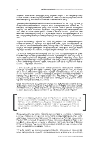26 СТРАТЕГІЯ ЩОДО ДОНБАСУ: ПОЛІТИЧНИЙ, ЕКОНОМІЧНИЙ ТА ГУМАНІТАРНИЙ ВИМІР
ІНСТИТУТ СУСПІЛЬНО-ЕКОНОМІЧНИХ ДОСЛІДЖЕНЬ ІСЕД
людини з порушенням процедури, тому документ скоріш за все не буде врахову-
ватися, натомість кожного разу, розглядаючи заяви стосовно подій україно-росій-
ського конфлікту, Комітет визначатиметься з питаннями факту.
Тут ми змушені переходити до питання визначення межі тих зон сходу України, де
не здійснюється ефективний контроль. Коли було проголошено початок АТО та
створено Антитерористичний центр, визначилися загальні райони проведення
операції – не лише захоплена росіянами та підконтрольними їм сепаратистами
зона, але й вся Донецька та Луганська області, й навіть частина Харківської. Тому
ми маємо три складові району АТО: підконтрольна зона, зона розмежування, яка
має своєрідний правовий режим відповідно до міжнародного права, та окупована
зона.
Згідно із законом від 2 вересня 2014 року, Уряд України мав затвердити перелік
населених пунктів, на території яких здійснюється АТО, що й було зроблено. Од-
нак перший перелік схвалювався вже у застарілому стані: на той час, у листопаді,
ситуація змінилася. Цей перелік був дуже широким, бо конфлікт проходив по всій
територій Донбасу і встановити лінію розмежування сторін було неможливо.
Але пізніше, після двох Мінських угод, було ухвалено інше розпорядження, де Ка-
бінет Міністрів почав варіювати термінологію. Було введено в обіг таку фразу як
«тимчасове нездійснення влади або здійснення влади не у повному обсязі». Цей
термін виявився занадто контроверсійним, тому вже у наступному розпорядженні
Кабмін узгодив термінологію з реальністю: з’явилася «зона нездійснення повно-
важень» і «територія зіткнення».
Та треба сказати, що всі перелічені найменування ніяк не впливають на кваліфі-
кацію цих територій – міжнародні інституції будуть досліджувати факти, які вчиню-
ються на них, а також міжнародні акти чи угоди, які схвалено з цих питань. Та, все
ж, нова термінологія є кращою за попередню, а переліки були врешті приведені у
відповідність до фактичної лінії розмежування на літо 2015 року. Як підсумок, роз-
порядження від травня 2015 року вже де-факто відповідало міжнародному гумані-
тарному праву, хоча і нетермінологічно.
Щодо парламентської складової цієї ситуації, коли відбулася ескалація конфлікту,
треба згадати постанову Верховної Ради про визнання ОРДЛО тимчасово окупова-
ними територіями. Існує певна критика цього документу, згідно з якою такі рішення
не варто схвалювати підзаконним актом – це нібито має бути Закон України.
Насправді ж, коли йдеться не про встановлення прав та обов’язків, та правового
режиму, а про визнання окремого факту, то з точки зору теорії права ліпше засто-
сувати саме парламентські постанови. Тут звернемося до Акту про незалежність
України 1991 року, який був ухвалений саме постановою Верховної Ради як акт
про факт, а не про режим чи права та обов’язки. Наступний приклад: 20 березня
2014 року Верховна Рада своєю постановою визнала той факт, що кримськотатар-
ський народ є корінним народом України.
Тут треба сказати, що визнання юридичних фактів і встановлення правових ре-
жимів є різними питаннями, і їх не слід змішувати, як це зараз штучно робиться.
[		 ]
В Мінських угодах йдеться не лише про припинення вогню: Україна бере на
себе й конкретні політичні зобов’язання, а Російська Федерація з точки зору
політики нічим не зобов’язана. Якщо ми розглядаємо тих комбатантів, які,
можливо, добровільно діють на Донбасі, то вони у цьому документі також
ніяких політичних зобов’язань не мають. Всі вони покладаються лише на
одну сторону.
 