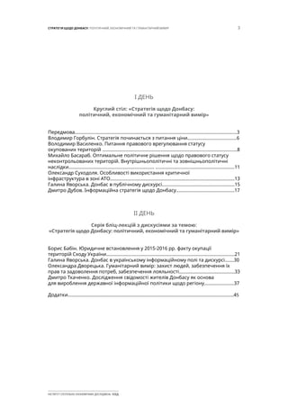 3СТРАТЕГІЯ ЩОДО ДОНБАСУ: ПОЛІТИЧНИЙ, ЕКОНОМІЧНИЙ ТА ГУМАНІТАРНИЙ ВИМІР
ІНСТИТУТ СУСПІЛЬНО-ЕКОНОМІЧНИХ ДОСЛІДЖЕНЬ ІСЕД
І ДЕНЬ
Круглий стіл: «Стратегія щодо Донбасу:
політичний, економічний та гуманітарний вимір»
Передмова.............................................................................................................................3
Влодимир Горбулін. Стратегія починається з питання ціни......................................6
Володимир Василенко. Питання правового врегулювання статусу
окупованих територій ........................................................................................................8
Михайло Басараб. Оптимальне політичне рішення щодо правового статусу
неконтрольованих територій. Внутрішньополітичні та зовнішньополітичні
наслідки.................................................................. .............................................................11
Олександр Суходоля. Особливості використання критичної
інфраструктура в зоні АТО................................................................................................13
Галина Яворська. Донбас в публічному дискурсі........................................................15
Дмитро Дубов. Інформаційна стратегія щодо Донбасу.............................................17
ІІ ДЕНЬ
Серія бліц-лекцій з дискусіями за темою:
«Стратегія щодо Донбасу: політичний, економічний та гуманітарний вимір»
Борис Бабін. Юридичне встановлення у 2015-2016 рр. факту окупації
територій Сходу України...................................................................................................21
Галина Яворська. Донбас в українському інформаційному полі та дискурсі.......30
Олександра Дворецька. Гуманітарний вимір: захист людей, забезпечення їх
прав та задоволення потреб, забезпечення лояльності...........................................33
Дмитро Ткаченко. Дослідження свідомості жителів Донбасу як основа
для вироблення державної інформаційної політики щодо регіону.......................37
Додатки................................................................................................................................45
 
