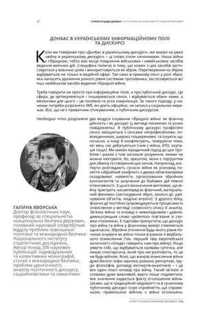 30 СТРАТЕГІЯ ЩОДО ДОНБАСУ: ПОЛІТИЧНИЙ, ЕКОНОМІЧНИЙ ТА ГУМАНІТАРНИЙ ВИМІР
ІНСТИТУТ СУСПІЛЬНО-ЕКОНОМІЧНИХ ДОСЛІДЖЕНЬ ІСЕД
ДОНБАС В УКРАЇНСЬКОМУ ІНФОРМАЦІЙНОМУ ПОЛІ
ТА ДИСКУРСІ
К
оли ми говоримо про «Донбас в українському дискурсі», ми маємо на увазі
«війну в українському дискурсі» – ці слова стали синонімами. Наша війна
є гібридною, тобто має місце поєднання військових і невійськових засобів
ведення воєнних дій. Специфіка полягає в тому, що кожен з цих засобів засто-
совується у воєнних цілях і використовується як зброя. Перетворення на зброю
відбувається не тільки в медійній сфері. Так само в прямому сенсі у ролі зброї,
яка наносить ураження різного рівня системам противника, застосовуються всі
інші невійськові засоби ведення гібридної війни.
Треба говорити не просто про інформаційне поле, а про публічний дискурс. Це
сфера, де артикулюються і поширюються сенси, і відбувається обмін ними, а
механізми для цього – це писемна та усна комунікація. За такого підходу, у нас
немає потреби розрізняти ЗМІ, які діють офіційно, чи записи у соціальних мере-
жах. Все, що не є приватним спілкуванням, є публічним дискурсом.
Необхідно чітко розрізняти два модуси існування гібридної війни: як фізичну
дійсність і як дискурс (у вигляді писемних та усних
повідомлень). В публічному дискурсі професійні
сенси змішуються з сенсами непрофесійними, по-
всякденними, широко поширеними, та існують од-
ночасно, а іноді й конфліктують, генеруючи теми,
які весь час дебатуються (чим є війна, АТО, окупа-
ція тощо). Ми маємо юридичний підхід до цих про-
блем і разом з тим загальне розуміння, якими не
можна нехтувати, бо, зрештою, вони є підґрунтям
для обміну та створення цих сенсів. Наприклад, екс-
перти розглядають сучасні війни як різновид по-
няття «збройний конфлікт» з двома обов’язковими
складовими: наявність організованих збройних
контингентів та залучення до бойових дій певної
інтенсивності. З цього визначення випливає, що ві-
йну трактують насамперед як фізичний, матеріаль-
ний феномен (застосування зброї, захисні дії, руй-
нування об’єктів, людські втрати). З другого боку,
фізичні дії постійно супроводжуються процесами їх
осмислення у вигляді словесного опису й аналізу.
Зв’язок війни та оповіді є невипадковим і давнім:
давньогрецьке слово «polemos» пов’язане зі сло-
вом «полеміка». Є підстави припустити, що дискурс
про війну та війна у фізичному вимірі з’являються
одночасно. Збройне зіткнення будь-якого рівня по-
чинає існувати як війна тільки в рамках її вербаль-
ного осмислення (так, перший твір європейської
античності «Іліада» говорить нам про війну). Якщо
уявити собі, що відбувається кривава сутичка, але
немає спостерігача, який про неї розповість, то це
не буде війною. Ясно, що жанрів осмислення війни
дуже багато: міфи, хроніки, романи, репортажі, тру-
ди філософів, доповіді експертів-аналітиків – і це
все один пласт оповіді про війну. Такий зв’язок зі
словами дуже важливий, варто лише подивитися,
яке значення надається факту оголошення війни.
Цікаво, що в традиційній свідомості та в сучасному
публічному дискурсі існує сприйняття, що справж-
ньою, правильною війною є війна оголошена.
ГАЛИНА ЯВОРСЬКА
Доктор філологічних наук,
професор за спеціальністю
«національна безпека держави»,
головний науковий співробітник
відділу проблем зовнішньої
політики та міжнародної безпеки
Національного інституту
стратегічних досліджень.
Автор понад 200 наукових
публікацій: індивідуальних
та колективних монографій,
статей з міжнародної безпеки,
проблем ідентичності,
аналізу політичного дискурсу,
соціолінгвістики та семантики.
 