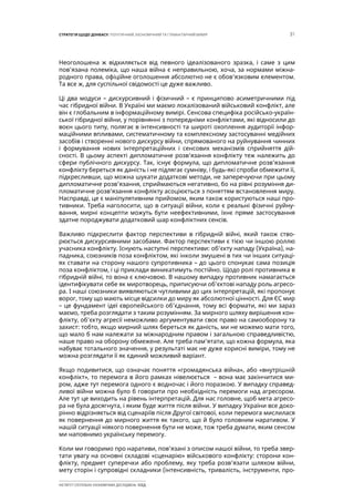 31СТРАТЕГІЯ ЩОДО ДОНБАСУ: ПОЛІТИЧНИЙ, ЕКОНОМІЧНИЙ ТА ГУМАНІТАРНИЙ ВИМІР
ІНСТИТУТ СУСПІЛЬНО-ЕКОНОМІЧНИХ ДОСЛІДЖЕНЬ ІСЕД
Неоголошена ж відхиляється від певного ідеалізованого зразка, і саме з цим
пов’язана полеміка, що наша війна є неправильною, хоча, за нормами міжна-
родного права, офіційне оголошення абсолютно не є обов’язковим елементом.
Та все ж, для суспільної свідомості це дуже важливо.
Ці два модуси – дискурсивний і фізичний – є принципово асиметричними під
час гібридної війни. В Україні ми маємо локалізований військовий конфлікт, але
він є глобальним в інформаційному вимірі. Сенсова специфіка російсько-україн-
ської гібридної війни, у порівнянні з попередніми конфліктами, які відносили до
воєн цього типу, полягає в інтенсивності та широті охоплення аудиторії інфор-
маційними впливами, систематичному та комплексному застосуванні медійних
засобів і створенні нового дискурсу війни, спрямованого на руйнування чинних
і формування нових інтерпретаційних і сенсових механізмів сприйняття дій-
сності. В цьому аспекті дипломатичне розв’язання конфлікту теж належить до
сфери публічного дискурсу. Так, існує формула, що дипломатичне розв’язання
конфлікту береться як даність і не підлягає сумніву, і будь-які спроби обмежити її,
підкресливши, що можна шукати додаткові методи, не заперечуючи при цьому
дипломатичне розв’язання, сприймаються негативно, бо на рівні розуміння ди-
пломатичне розв’язання конфлікту асоціюється з поняттям встановлення миру.
Насправді, це є маніпулятивним прийомом, яким також користуються наші про-
тивники. Треба наголосити, що в ситуації війни, коли є реальні фізичні руйну-
вання, мирні концепти можуть бути неефективними, їхнє пряме застосування
здатне породжувати додатковий шар конфліктних сенсів.
Важливо підкреслити фактор перспективи в гібридній війні, який також ство-
рюється дискурсивними засобами. Фактор перспективи є тією чи іншою роллю
учасника конфлікту. Існують наступні перспективи: об’єкту нападу (Україна), на-
падника, союзників поза конфліктом, які інколи змушені в тих чи інших ситуаці-
ях ставати на сторону нашого супротивника – до цього спонукає сама позиція
поза конфліктом, і ці приклади виникатимуть постійно. Щодо ролі противника в
гібридній війні, то вона є ключовою. В нашому випадку противник намагається
ідентифікувати себе як миротворець, приписуючи об’єктові нападу роль агресо-
ра. І наші союзники виявляються чутливими до цих інтерпретацій, які пропонує
ворог, тому що мають місце відсилки до миру як абсолютної цінності. Для ЄС мир
– це фундамент ідеї європейського об’єднання, тому всі формати, які ми зараз
маємо, треба розглядати з таким розумінням. За мирного шляху вирішення кон-
флікту, об’єкту агресії неможливо аргументувати своє право на самооборону та
захист: тобто, якщо мирний шлях береться як даність, ми не можемо мати того,
що мало б нам належати за міжнародним правом і загальною справедливістю,
наше право на оборону обмежене. Але треба пам’ятати, що кожна формула, яка
набуває тотального значення, у результаті має не дуже корисні виміри, тому не
можна розглядати її як єдиний можливий варіант.
Якщо подивитися, що означає поняття «громадянська війна», або «внутрішній
конфлікт», то перемога в його рамках нівелюється – вона має закінчитися ми-
ром, адже тут перемога одного є водночас і його поразкою. У випадку справед-
ливої війни можна було б говорити про необхідність перемоги над агресором.
Але тут це виходить на рівень інтерпретацій. Для нас головне, щоб мета агресо-
ра не була досягнута, і яким буде життя після війни. У випадку України все доко-
рінно відрізняється від сценаріїв після Другої світової, коли перемога мислилася
як повернення до мирного життя як такого, що й було головним наративом. У
нашій ситуації ніякого повернення бути не може, тож треба думати, яким сенсом
ми наповнимо українську перемогу.
Коли ми говоримо про наративи, пов’язані з описом нашої війни, то треба звер-
тати увагу на основні складові «сценарію» військового конфлікту: сторони кон-
флікту, предмет суперечки або проблему, яку треба розв’язати шляхом війни,
мету сторін і супровідні складники (інтенсивність, тривалість, інструменти, про-
 