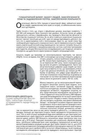 33СТРАТЕГІЯ ЩОДО ДОНБАСУ: ПОЛІТИЧНИЙ, ЕКОНОМІЧНИЙ ТА ГУМАНІТАРНИЙ ВИМІР
ІНСТИТУТ СУСПІЛЬНО-ЕКОНОМІЧНИХ ДОСЛІДЖЕНЬ ІСЕД
ГУМАНІТАРНИЙ ВИМІР: ЗАХИСТ ЛЮДЕЙ, ЗАБЕЗПЕЧЕННЯ ЇХ
ПРАВ ТА ЗАДОВОЛЕННЯ ПОТРЕБ, ЗАБЕЗПЕЧЕННЯ ЛОЯЛЬНОСТІ
О
рганізація «Восток SOS» працює в гуманітарній сфері, займається захис-
том людей, задоволенням їхніх прав та потреб, та забезпеченням лояль-
ності до України.
Треба почати з того, що, згідно з офіційними даними, внаслідок конфлікту, 1
622 000 осіб вимушені були покинути свої домівки. Останнім часом ця цифра
зменшується у зв’язку з верифікацією, яку проводить Міністерство фінансів та
Міністерство соціальної політики, бо за мету ставиться скорочення соціальних
виплат і виплат пенсій для цих осіб, і дані не завжди відповідають дійсності. Ба-
гато хто із зареєстрованих осіб є пенсіонерами через те, що такий статус був
необхідний для подальшого отримання пенсії, проте переважна кількість людей
мають зовсім інший якісний склад переміщення, так само як і потреби. Більшість
скаржаться на проблеми з працевлаштуванням, житлом, освітніми програмами
для студентів, але дані Мінсоцполітики не відображають цієї тенденції, натомість
показуючи, що дуже багато зареєстрованих людей є непрацездатними.
Кількість людей, що проживає на неконтрольованих територіях, так званих
ОРДЛО, точно не відома. Але ЗМІ та міжнародні організації оперують цифрою у
3,5 млн, рахують, скільки приблизно людей виїхало
до РФ, скільки було переміщено, скільки прожива-
ло за переписом 2001 року, також отримуючи дані
від органів місцевого самоврядування. Проте має
місце маніпуляція цифрами щодо людей, що поки-
нули зону конфлікту та тих, що проживають в Росії.
Є дані про декілька мільйонів, що поїхали до РФ з
Криму чи Донбасу, але цифри щодо офіційних за-
питів про отримання статусу біженця чи дозволу на
тимчасове чи постійне проживання Україна вказує
менші (вони не досягають навіть 100 тис. осіб).
Можна говорити, що на неконтрольованій терито-
рії відсутні механізми захисту прав людини, хоча
порушення мають системний характер, відсутня
політична конкуренція, незалежні ЗМІ, можливість
громадської активності, неурядових ініціатив, на-
віть представництва міжнародних організацій по-
стійно піддаються тиску (ми бачимо у ЗМІ інформа-
цію щодо випровадження тієї чи іншої гуманітарної
групи на кшталт «People in need»). Кожна організа-
ція, яка заходить на Донбас, має доволі обмежений
мандат – не виходити за рамки надання гуманітар-
ної допомоги. Коли ж вона прагне проводити моні-
торинг інформації щодо дотримання прав людини,
поточної політичної ситуації, допомагати активіс-
там чи журналістам, вона не має змоги провадити діяльність, і, в найкращому
випадку, залишає цю територію (існують також прецеденти потрапляння у по-
лон). Тож, в такій ситуації проведення будь-яких виборів на цих територіях уне-
можливлюється через відсутність механізмів для вільної агітації, висловлення
власної думки, роботи ЗМІ (більшість незалежних медіа припинили своє існу-
вання ще у 2014 році). Першими мішенями для незаконних збройних форму-
вань і російських найманців були саме громадські проукраїнські активісти, які
могли б висвітлювати ситуацію на місцях. Далі треба говорити про те, що в 2016
році знову ускладнилася процедура для роботи міжнародних журналістів. Нема-
лий внесок для цього зробили сайти на кшталт «Миротворець», який сприяв де-
мотивуванню міжнародних журналістів відвідувати неконтрольовані території
ОЛЕКСАНДРА ДВОРЕЦЬКА
Голова правління БФ «Восток-
SOS», члена Ради «Коаліції
«Справедливість заради миру на
Донбасі»
 
