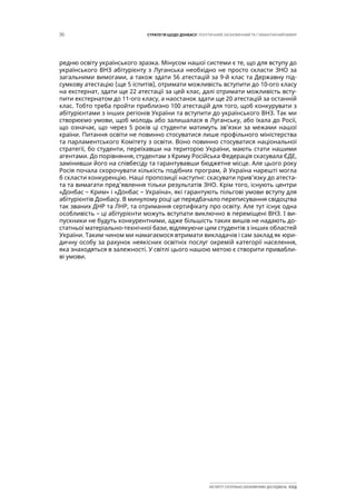 36 СТРАТЕГІЯ ЩОДО ДОНБАСУ: ПОЛІТИЧНИЙ, ЕКОНОМІЧНИЙ ТА ГУМАНІТАРНИЙ ВИМІР
ІНСТИТУТ СУСПІЛЬНО-ЕКОНОМІЧНИХ ДОСЛІДЖЕНЬ ІСЕД
редню освіту українського зразка. Мінусом нашої системи є те, що для вступу до
українського ВНЗ абітурієнту з Луганська необхідно не просто скласти ЗНО за
загальними вимогами, а також здати 56 атестацій за 9-й клас та Державну під-
сумкову атестацію (ще 5 іспитів), отримати можливість вступити до 10-ого класу
на екстернат, здати ще 22 атестації за цей клас, далі отримати можливість всту-
пити екстернатом до 11-ого класу, а наостанок здати ще 20 атестацій за останній
клас. Тобто треба пройти приблизно 100 атестацій для того, щоб конкурувати з
абітурієнтами з інших регіонів України та вступити до українського ВНЗ. Так ми
створюємо умови, щоб молодь або залишалася в Луганську, або їхала до Росії,
що означає, що через 5 років ці студенти матимуть зв’язки за межами нашої
країни. Питання освіти не повинно стосуватися лише профільного міністерства
та парламентського Комітету з освіти. Воно повинно стосуватися національної
стратегії, бо студенти, переїхавши на територію України, мають стати нашими
агентами. До порівняння, студентам з Криму Російська Федерація скасувала ЄДЕ,
замінивши його на співбесіду та гарантувавши бюджетне місце. Але цього року
Росія почала скорочувати кількість подібних програм, й Україна нарешті могла
б скласти конкуренцію. Наші пропозиції наступні: скасувати прив’язку до атеста-
та та вимагати пред’явлення тільки результатів ЗНО. Крім того, існують центри
«Донбас – Крим» і «Донбас – Україна», які гарантують пільгові умови вступу для
абітурієнтів Донбасу. В минулому році це передбачало переписування свідоцтва
так званих ДНР та ЛНР, та отримання сертифікату про освіту. Але тут існує одна
особливість – ці абітурієнти можуть вступати виключно в переміщені ВНЗ. І ви-
пускники не будуть конкурентними, адже більшість таких вишів не надають до-
статньої матеріально-технічної бази, відлякуючи цим студентів з інших областей
України. Таким чином ми намагаємося втримати викладачів і сам заклад як юри-
дичну особу за рахунок неякісних освітніх послуг окремій категорії населення,
яка знаходяться в залежності. У світлі цього нашою метою є створити привабли-
ві умови.
 