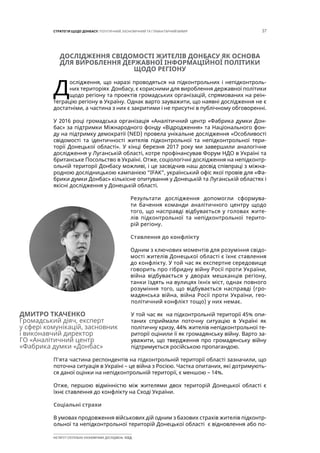 37СТРАТЕГІЯ ЩОДО ДОНБАСУ: ПОЛІТИЧНИЙ, ЕКОНОМІЧНИЙ ТА ГУМАНІТАРНИЙ ВИМІР
ІНСТИТУТ СУСПІЛЬНО-ЕКОНОМІЧНИХ ДОСЛІДЖЕНЬ ІСЕД
ДОСЛІДЖЕННЯ СВІДОМОСТІ ЖИТЕЛІВ ДОНБАСУ ЯК ОСНОВА
ДЛЯ ВИРОБЛЕННЯ ДЕРЖАВНОЇ ІНФОРМАЦІЙНОЇ ПОЛІТИКИ
ЩОДО РЕГІОНУ
Д
ослідження, що наразі проводяться на підконтрольних і непідконтроль-
них територіях Донбасу, є корисними для вироблення державної політики
щодо регіону та проектів громадських організацій, спрямованих на реін-
теграцію регіону в Україну. Однак варто зауважити, що наявні дослідження не є
достатніми, а частина з них є закритими і не присутні в публічному обговоренні.
У 2016 році громадська організація «Аналітичний центр «Фабрика думки Дон-
бас» за підтримки Міжнародного фонду «Відродження» та Національного фон-
ду на підтримку демократії (NED) провела унікальне дослідження «Особливості
свідомості та ідентичності жителів підконтрольної та непідконтрольної тери-
торії Донецької області». У кінці березня 2017 року ми завершили аналогічне
дослідження у Луганській області, котре профінансував Форум НДО в Україні та
британське Посольство в Україні. Отже, соціологічні дослідження на непідконтр-
ольній території Донбасу можливі, і це засвідчив наш досвід співпраці з міжна-
родною дослідницькою кампанією “ІFАК”, український офіс якої провів для «Фа-
брики думки Донбас» кількісне опитування у Донецькій та Луганській областях і
якісні дослідження у Донецькій області.
Результати дослідження допомогли сформува-
ти бачення команди аналітичного центру щодо
того, що насправді відбувається у головах жите-
лів підконтрольної та непідконтрольної терито-
рій регіону.
Ставлення до конфлікту
Одним з ключових моментів для розуміння свідо-
мості жителів Донецької області є їхнє ставлення
до конфлікту. У той час як експертне середовище
говорить про гібридну війну Росії проти України,
війна відбувається у дворах мешканців регіону,
танки їздять на вулицях їхніх міст, однак повного
розуміння того, що відбувається насправді (гро-
мадянська війна, війна Росії проти України, гео-
політичний конфлікт тощо) у них немає.
У той час як на підконтрольній території 45% опи-
таних сприймали поточну ситуацію в Україні як
політичну кризу, 44% жителів непідконтрольної те-
риторії оцінили її як громадянську війну. Варто за-
уважити, що твердження про громадянську війну
підтримується російською пропагандою.
П’ята частина респондентів на підконтрольній території області зазначили, що
поточна ситуація в Україні – це війна з Росією. Частка опитаних, які дотримують-
ся даної оцінки на непідконтрольній території, є меншою – 14%.
Отже, першою відмінністю між жителями двох територій Донецької області є
їхнє ставлення до конфлікту на Сході України.
Соціальні страхи
В умовах продовження військових дій одним з базових страхів жителів підконтр-
ольної та непідконтрольної територій Донецької області є відновлення або по-
ДМИТРО ТКАЧЕНКО
Громадський діяч, експерт
у сфері комунікацій, засновник
і виконавчий директор
ГО «Аналітичний центр
«Фабрика думки «Донбас»
 