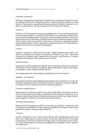 43СТРАТЕГІЯ ЩОДО ДОНБАСУ: ПОЛІТИЧНИЙ, ЕКОНОМІЧНИЙ ТА ГУМАНІТАРНИЙ ВИМІР
ІНСТИТУТ СУСПІЛЬНО-ЕКОНОМІЧНИХ ДОСЛІДЖЕНЬ ІСЕД
«Україна понад усе»
Найбільш проукраїнська аудиторія з розвиненою громадянською ідентичністю.
Це найбільш освічений і заможний сегмент. Бачать донецьку область у складі
України. Підтримують європейський вектор розвитку України. Оцінюють кон-
флікт на сході як війну з Росією, вважають Росію стороною конфлікту.
«Болото»
Не мають чіткого розуміння ситуації, що відбувається, а також наслідків європей-
ської інтеграції України чи союзу з Росією. Більшість має локальну та регіональ-
ну ідентичність (усвідомлюють себе перш за все жителями власного населеного
пункту або області). Негативно ставляться до політики української влади. Не вва-
жають Росію стороною конфлікту і скептично ставляться до підтримки України
з боку західних країн. Разом з цим, бачать Донецьку область у складі України, а
Україну хочуть бачити незалежною державою.
«Совок»
Наймеш чисельний і компетентний сегмент. Серед основних орієнтацій – нос-
тальгій за Радянським Союзом, патерналізм, лояльність до Росії і негативне
ставлення до західних країн. Ідентичність локальна та регіональна. Стосовно
майбутнього Донецької області визначеності немає.
«Русский мир»
Не вважають себе громадянами України і бачать Донецьку область у складі Росії.
Не вважають Росію стороною конфлікту. Мають негативне ставлення до україн-
ської влади, а також західних країн (США, ЄС).
На непідконтрольній території були виокремлені наступні сегменти:
«Донбас – це Україна»
Кожен другий вважає себе громадянином України і бачить Донбас у її складі. Під-
тримують європейський вектор розвитку України. Оцінюють конфлікт на Донба-
сі як війну з Росією, вважають останню стороною конфлікту.
«Пасивні проросійські»
Характерною є регіональна ідентичність (житель Донбасу). Негативно ставлять-
ся до політики української влади, не вважають Росію стороною конфлікту та не-
гативно ставляться до повного входження Донецької області до складу України.
Радше віддають перевагу незалежності Донецької області.
«Активні проросійські»
Вважають себе громадянами «ДНР». Бачать Донецьку область незалежною або
у складі Росії. Не вважають Росію стороною конфлікту. Негативно ставляться до
української влади та західних країн (США, ЄС).
«Совок»
Сегмент загублених у часі: кожен п’ятий вважає себе громадянином СРСР, для
решти не є характерною ані регіональна, ані локальна ідентичність. Негативно
ставляться до теперішньої української влади, одна не симпатизують Росії. Не ма-
ють чіткої позиції відносно ситуації, що відбувається на Донбасі та його бажано-
го майбутнього.
 