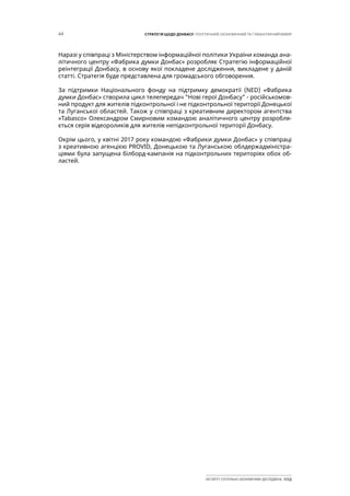44 СТРАТЕГІЯ ЩОДО ДОНБАСУ: ПОЛІТИЧНИЙ, ЕКОНОМІЧНИЙ ТА ГУМАНІТАРНИЙ ВИМІР
ІНСТИТУТ СУСПІЛЬНО-ЕКОНОМІЧНИХ ДОСЛІДЖЕНЬ ІСЕД
Наразі у співпраці з Міністерством інформаційної політики України команда ана-
літичного центру «Фабрика думки Донбас» розробляє Стратегію інформаційної
реінтеграції Донбасу, в основу якої покладене дослідження, викладене у даній
статті. Стратегія буде представлена для громадського обговорення.
За підтримки Національного фонду на підтримку демократії (NED) «Фабрика
думки Донбас» створила цикл телепередач “Нові герої Донбасу” - російськомов-
ний продукт для жителів підконтрольної і не підконтрольної території Донецької
та Луганської областей. Також у співпраці з креативним директором агентства
«Tabasco» Олександром Смирновим командою аналітичного центру розробля-
ється серія відеороликів для жителів непідконтрольної території Донбасу.
Окрім цього, у квітні 2017 року командою «Фабрики думки Донбас» у співпраці
з креативною агенцією PROVID, Донецькою та Луганською облдержадміністра-
ціями була запущена білборд-кампанія на підконтрольних територіях обох об-
ластей.
 