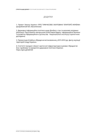 45СТРАТЕГІЯ ЩОДО ДОНБАСУ: ПОЛІТИЧНИЙ, ЕКОНОМІЧНИЙ ТА ГУМАНІТАРНИЙ ВИМІР
ІНСТИТУТ СУСПІЛЬНО-ЕКОНОМІЧНИХ ДОСЛІДЖЕНЬ ІСЕД
ДОДАТКИ
1. Проект Закону України «ПРО ТИМЧАСОВО ОКУПОВАНІ ТЕРИТОРІЇ УКРАЇНИ»
(розроблений В.А. Василенком)
2. Державна інформаційна політика щодо Донбасу: стан та можливі напрямки
реалізації. Підготовлено авторським колективом відділу інформаційної безпеки
та розвитку інформаційного суспільства Національного інституту стратегічних
досліджень
3. Презентація Б.Бабіна «Юридичне встановлення у 2015-2016 рр. факту окупації
територій Сходу України»
4. Стаття О. Суходолі «Захист критичної інфраструктури в умовах гібридної ві-
йни: проблеми та пріоритети державної політики України»
https://goo.gl/daICG0
 
