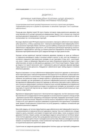 47СТРАТЕГІЯ ЩОДО ДОНБАСУ: ПОЛІТИЧНИЙ, ЕКОНОМІЧНИЙ ТА ГУМАНІТАРНИЙ ВИМІР
ІНСТИТУТ СУСПІЛЬНО-ЕКОНОМІЧНИХ ДОСЛІДЖЕНЬ ІСЕД
ДОДАТОК 2.
ДЕРЖАВНА ІНФОРМАЦІЙНА ПОЛІТИКА ЩОДО ДОНБАСУ:
СТАН ТА МОЖЛИВІ НАПРЯМКИ РЕАЛІЗАЦІЇ
(за матеріалами аналітичної доповіді Національного інституту стратегічних досліджень
«Інформаційна присутність україни на окупованих та звільнених територіях: стан та проблеми
забезпечення»)
Понад два роки збройної агресії РФ проти України поставили перед українською державою цілу
низку викликів, які й сьогодні залишаються невирішеними. Одним з них є питання, що стосується
реалізації державної інформаційної політики в зоні проведення АТО (останні включають в себе як
контрольовані так і не контрольовані території).
Внаслідок збройної агресії РФ Україна втратила можливість повноцінно забезпечити свою інформа-
ційну присутність, а в більш широкому сенсі – повноцінно реалізовувати свою інформаційну політи-
ку на зазначених територіях. Маємо пам’ятати, що хоча найбільш актуальним питанням є не просто
забезпечення «інформаційної присутності», але й повноцінна реінтеграція територій до загально-
державного інформаційного простору, до моменту фізичного відновлення контролю України над
вказаними територіями виконання цього завдання виглядає не надто реалістичним.
Окупація частини української території іноземною державою призвела не лише до глобально-
го порушення міжнародного права та ескалації напруги в регіоні та світі, але й до очевидного та
системного порушення прав українських громадян на цих територіях. В тому числі – конституцій-
них, яким є і право на інформацію. Відновлення цих прав є безумовним пріоритетом згідно з тими
зобов’язаннями, які взяла на себе українська держава в статті 3 Конституції України: «Права і свобо-
ди людини та їх гарантії визначають зміст і спрямованість діяльності держави. Держава відповідає
перед людиною за свою діяльність. Утвердження і забезпечення прав і свобод людини є головним
обов’язком держави».
Водночас важливим є не лише забезпечення інформаційної присутності держави на неконтрольо-
ваних територіях однак і повноцінне відновлення такої присутності в тих районах, що були звільнені
від іноземних військ та їх поплічників з числа терористів. Адже фізичне звільнення територій та від-
новлення там української влади не завжди корелює із процесами реальної реінтеграції тих укра-
їнських громадян, що там проживають, до загального інформаційно-ціннісного простору держави.
Без відновлення інформаційної присутності держави на звільнених територіях існують серйозні ри-
зики посилення серед місцевого населення сепаратистських настроїв, формування антиукраїнської
позиції і навіть делегітимації української влади в очах українських громадян, що проживають на цих
територіях. В стратегічній перспективі це створює проблеми при подальшій реінтеграції цих тери-
торій до складу України.
Відновлення інформаційної присутності є багатоаспектним завданням, тож його виконання потре-
бує комплексної та скоординованої політики держави на основі залучення широкого спектру акторів
– державних органів, бізнес-середовища, міжнародних партнерів, неурядових організацій та грома-
дянського суспільства загалом. Зважаючи на значну кількість зацікавлених сторін в цьому процесі,
а також на те, що їх діяльність має бути спрямована на досягнення чітко визначених та зрозумілих
цілей, формат концептуального (стратегічного за суттю) документу є найбільш оптимальним для
вирішення зазначеного завдання.
Масштаби завдань, які постали перед Україною щодо забезпечення своєї інформаційної присутнос-
ті, унеможливлюють їх вирішення без участі державних структур. Така участь забезпечить скоорди-
нованість зусиль, можливість застосувати інструментарії з різних сфер, а також, за рахунок тяглості
державної політики, створить умови, коли відповідне завдання залишатиметься постійним пріори-
тетом політики держави в цілому. При цьому держава в реалізації цього завдання не просто може, а
принципово повинна діяти спільно із громадянським суспільством, бізнесом, громадянами, які про-
живають на окупованих територіях, а також іноземними партнерами, аби ці зусилля були спрямова-
ні на досягнення реальних стратегічних цілей.
Стратегічним же завданням державної інформаційної політики щодо цих територій є утвердження
 