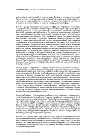 5СТРАТЕГІЯ ЩОДО ДОНБАСУ: ПОЛІТИЧНИЙ, ЕКОНОМІЧНИЙ ТА ГУМАНІТАРНИЙ ВИМІР
ІНСТИТУТ СУСПІЛЬНО-ЕКОНОМІЧНИХ ДОСЛІДЖЕНЬ ІСЕД
цілісного бачення інформаційної політики щодо Донбасу та окупованих територій.
Під час круглого столу та лекційного дня піднімалися та детально обговорювалися і
інші питання, зокрема, врахування чинника окупованих територій на формування
енергетичної політики України та політики в соціо-гуманітарній сфері.
В частині дискусії про потребу законодавчого оформлення правової позиції Украї-
ни щодо тимчасово окупованих Росією українських територій — Криму та окремих
районів Донеччини та Луганщини обговорювалася потреба прийняття Закону про
тимчасово окуповану територію України, над проектом якого наразі працює робоча
група у Верховній Раді України. Згідно позиції заслуженого юриста України, профе-
сора Володимира Василенка цей закон “повинен, по-перше, зафіксувати нелегітим-
ність силового загарбання та утримання Російською Федерацією українських тери-
торій — Криму, Донбасу і Луганщини; по-друге, підтвердити невід’ємне суверенне
право України на відновлення її територіальної цілісності в межах міжнародно ви-
знаних державних кордонів; по-третє, визначити порядок захисту прав людини на
окупованих територіях України, виходячи з того, що Російська Федерація як держа-
ва-агресор здійснює в межах окупованої території ефективний загальний контроль,
а органи всіх гілок влади України позбавлені можливості виконувати свої функції,
визначені Конституцією та Законами України. Отже, левова доля відповідальності за
ситуацію на окупованій території України лежить на Росії. Четвертий момент – це не-
обхідність через цей Закон врегулювати взаємовідносини з тимчасово окупованою
територією в санкційному режимі, виходячи з потреб гарантування національної
безпеки України в умовах триваючої збройної агресії Росії. У цьому законі необхідно
в загальній формі визначити порядок встановлення збитків, яких зазнала Україна
внаслідок окупації.”
Стійкість України в протистоянні з Росією має бути збільшена шляхом максималь-
ної диверсифікації доступу до важливих природних ресурсів і підвищення безпеки
критичної інфраструктури. При цьому варто пам’ятати, що будь-які інфраструктурні
зв’язки між Україною та Росією остання буде використовувати як інструмент тиску
або навіть як зброю у “неоголошеній війні” проти України. В контексті вироблен-
ня політики щодо окупованих територій Донбасу захист вразливості критичної інф-
раструктури в Луганській та Донецькій областях набуває пріоритетного значення.
За словами завідувача відділу енергетичної та техногенної безпеки Національного
інституту стратегічних досліджень Олександра Суходолі, порушення спроможнос-
ті інфраструктури життєдіяльності країни виконувати свої функції стає одним з ін-
струментів гібридної війни, дія якого спрямовується на підрив спроможності країни
протистояти агресору. На думку експерта, доцільним є прийняття окремого Закону
України «Про критичну інфраструктуру».
Інформаційна війна з Росією вже давно вийшла за межі українського інформаційно-
го поля і державна інформаційна політика має передбачати не лише захист, але й
активну протидію агресору поза межами України. Головною складовою інформацій-
ного протистояння є змагання сенсів та наративів. Тому сьогодні, за словами голов-
ного наукового співробітника відділу проблем зовнішньої політики та міжнародної
безпеки Національного інституту стратегічних досліджень Галини Яворської, треба
говорити не просто про інформаційне поле, а про публічний дискурс як сферу, де ар-
тикулюються і поширюються сенси і відбувається обмін ними. Українська держава
сьогодні стоїть перед викликом оформлення цілісного бачення інформаційної по-
літики щодо Донбасу та окупованих територій.
Круглий стіл і серія лекцій на тему “Стратегія щодо Донбасу: політичний, економіч-
ний та гуманітарний вимір” стали своєчасною і змістовною частиною публічної дис-
кусії щодо комплексної державної політики стосовно окупованих територій на Сході
України. Така дискусія є важливою частиною осмислення факту російської агресії та
формування суспільної згоди щодо протистояння їй, а тому необхідна сьогодні і буде
потрібна в майбутньому.
 