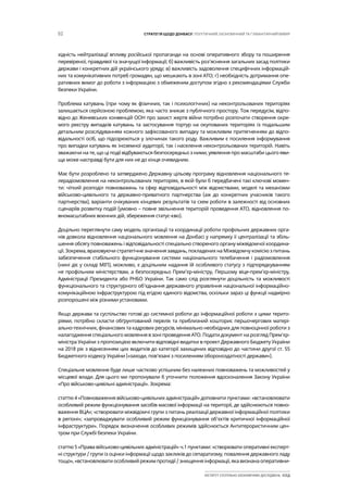 52 СТРАТЕГІЯ ЩОДО ДОНБАСУ: ПОЛІТИЧНИЙ, ЕКОНОМІЧНИЙ ТА ГУМАНІТАРНИЙ ВИМІР
ІНСТИТУТ СУСПІЛЬНО-ЕКОНОМІЧНИХ ДОСЛІДЖЕНЬ ІСЕД
хідність нейтралізації впливу російської пропаганди на основі оперативного збору та поширення
перевіреної, правдивої та значущої інформації; б) важливість роз’яснення загальних засад політики
держави і конкретних дій українського уряду; в) важливість задоволення специфічних інформацій-
них та комунікативних потреб громадян, що мешкають в зоні АТО; г) необхідність дотримання опе-
ративних вимог до роботи з інформацією з обмеженим доступом згідно з рекомендаціями Служби
безпеки України.
Проблема катувань (при чому як фізичних, так і психологічних) на неконтрольованих територіях
залишається серйозною проблемою, яка часто зникає з публічного простору. Тож передусім, відпо-
відно до Женевських конвенцій ООН про захист жертв війни потрібно розпочати створення окре-
мого реєстру випадків катувань та застосування тортур на окупованих територіях із подальшим
детальним розслідуванням кожного зафіксованого випадку та можливим притягненням до відпо-
відальності осіб, що підозрюються у злочинах такого роду. Важливим є посилення інформування
про випадки катувань як іноземної аудиторії, так і населення неконтрольованих територій. Навіть
зважаючи на те, що ці події відбуваються безпосередньо з ними, уявлення про масштаби цього яви-
ща може насправді бути для них не до кінця очевидним.
Має бути розроблено та затверджено Державну цільову програму відновлення національного те-
лерадіомовлення на неконтрольованих територіях, в якій були б передбачені такі ключові момен-
ти: чіткий розподіл повноважень та сфер відповідальності між відомствами, моделі та механізми
військово-цивільного та державно-приватного партнерства (аж до конкретних учасників такого
партнерства), варіанти очікуваних кінцевих результатів та схем роботи в залежності від основних
сценаріїв розвитку подій (умовно – повне звільнення територій проведення АТО, відновлення по-
вномасштабних воєнних дій, збереження статус-кво).
Доцільно переглянути саму модель організації та координації роботи профільних державних орга-
нів довкола відновлення національного мовлення на Донбасі у напрямку її централізації та збіль-
шення обсягу повноважень і відповідальності спеціально створеного органу міжвідомчої координа-
ції. Зокрема, враховуючи стратегічне значення завдань, покладених на Міжвідомчу комісію з питань
забезпечення стабільного функціонування системи національного телебачення і радіомовлення
(нині діє у складі МІП), можливо, є доцільним надання їй особливого статусу з підпорядкуванням
не профільним міністерствам, а безпосередньо Прем’єр-міністру, Першому віце-прем’єр-міністру,
Адміністрації Президента або РНБО України. Так само слід розглянути доцільність та можливості
функціонального та структурного об’єднання державного управління національної інформаційно-
комунікаційною інфраструктурою під егідою єдиного відомства, оскільки зараз ці функції надмірно
розпорошені між різними установами.
Якщо держава та суспільство готові до системної роботи до інформаційної роботи з цими терито-
ріями, потрібно скласти обґрунтований перелік та приблизний кошторис першочергових матері-
ально-технічних, фінансових та кадрових ресурсів, мінімально необхідних для повноцінної роботи з
налагодження спеціального мовлення в зоні проведення АТО. Подати документ на розгляд Прем’єр-
міністра України з пропозицією включити відповідні видатки в проект Державного Бюджету України
на 2018 рік з віднесенням цих видатків до категорії захищених відповідно до частини другої ст. 55
Бюджетного кодексу України («заходи, пов’язані з посиленням обороноздатності держави»).
Спеціальне мовлення буде лише частково успішним без належних повноважень та можливостей у
місцевої влади. Для цього ми пропонували б уточнити положення вдосконалення Закону України
«Про військово-цивільні адміністрації». Зокрема:
статтю 4 «Повноваження військово-цивільних адміністрацій» доповнити пунктами: «встановлювати
особливий режим функціонування засобів масової інформації на території, де здійснюються повно-
важення ВЦА»; «створювати міжвідомчі групи з питань реалізації державної інформаційної політики
в регіоні»; «запроваджувати особливий режим функціонування об’єктів критичної інформаційної
інфраструктури». Порядок визначення особливих режимів здійснюється Антитерористичним цен-
тром при Службі безпеки України.
статтю 5 «Права військово-цивільних адміністрацій» ч.1 пунктами: «створювати оперативні експерт-
ні структури / групи із оцінки інформації щодо закликів до сепаратизму, повалення державного ладу
тощо», «встановлювати особливий режим протидії / знищення інформації, яка визнана оперативни-
 