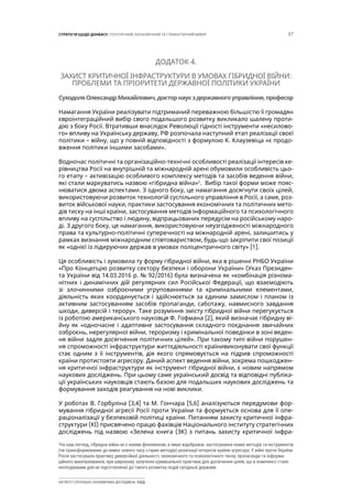 57СТРАТЕГІЯ ЩОДО ДОНБАСУ: ПОЛІТИЧНИЙ, ЕКОНОМІЧНИЙ ТА ГУМАНІТАРНИЙ ВИМІР
ІНСТИТУТ СУСПІЛЬНО-ЕКОНОМІЧНИХ ДОСЛІДЖЕНЬ ІСЕД
ДОДАТОК 4.
ЗАХИСТ КРИТИЧНОЇ ІНФРАСТРУКТУРИ В УМОВАХ ГІБРИДНОЇ ВІЙНИ:
ПРОБЛЕМИ ТА ПРІОРИТЕТИ ДЕРЖАВНОЇ ПОЛІТИКИ УКРАЇНИ
CуходоляОлександрМихайлович,докторнаукздержавногоуправління,професор
Намагання України реалізувати підтриманий переважною більшістю її громадян
євроінтеграційний вибір свого подальшого розвитку викликало шалену проти-
дію з боку Росії. Втративши внаслідок Революції гідності інструменти «несилово-
го» впливу на Українську державу, РФ розпочала наступний етап реалізації своєї
політики – війну, що у повній відповідності з формулою К. Клаузевіца «є продо-
вження політики іншими засобами».
Водночас політичні та організаційно-технічні особливості реалізації інтересів ке-
рівництва Росії на внутрішній та міжнародній арені обумовили особливість цьо-
го етапу – активізацію особливого комплексу методів та засобів ведення війни,
які стали маркуватись назвою «гібридна війна»2
. Вибір такої форми може пояс-
нюватися двома аспектами. З одного боку, це намагання досягнути своїх цілей,
використовуючи розвиток технологій суспільного управління в Росії, а саме, роз-
виток військової науки, практики застосування економічних та політичних мето-
дів тиску на інші країни, застосування методів інформаційного та психологічного
впливу на суспільство і людину, відпрацьованих передусім на російському наро-
ді. З другого боку, це намагання, використовуючи неузгодженості міжнародного
права та культурно-політичні суперечності на міжнародній арені, залишитись у
рамках визнання міжнародним співтовариством, будь-що закріпити свої позиції
як «однієї із лідируючих держав в умовах поліцентричного світу» [1].
Ця особливість і зумовила ту форму гібридної війни, яка в рішенні РНБО України
«Про Концепцію розвитку сектору безпеки і оборони України» (Указ Президен-
та України від 14.03.2016 р. № 92/2016) була визначена як «комбінація різнома-
нітних і динамічних дій регулярних сил Російської Федерації, що взаємодіють
зі злочинними озброєними угрупованнями та кримінальними елементами,
діяльність яких координується і здійснюється за єдиним замислом і планом із
активним застосуванням засобів пропаганди, саботажу, навмисного завдання
шкоди, диверсій і терору». Таке розуміння змісту гібридної війни перегукується
із роботою американського науковця Ф. Гофмана [2], який визначає гібридну ві-
йну як «одночасне і адаптивне застосування складного поєднання звичайних
озброєнь, нерегулярної війни, тероризму і кримінальної поведінки в зоні веден-
ня війни задля досягнення політичних цілей». При такому типі війни порушен-
ня спроможності інфраструктури життєдіяльності країнивиконувати свої функції
стає одним з її інструментів, дія якого спрямовується на підрив спроможності
країни протистояти агресору. Даний аспект ведення війни, зокрема пошкоджен-
ня критичної інфраструктури як інструмент гібридної війни, є новим напрямом
наукових досліджень. При цьому саме український досвід та відповідні публіка-
ції українських науковців стають базою для подальших наукових досліджень та
формування заходів реагування на нові виклики.
У роботах В. Горбуліна [3,4] та М. Гончара [5,6] аналізуються передумови фор-
мування гібридної агресії Росії проти України та формується основа для її опе-
раціоналізації у безпековій політиці країни. Питанням захисту критичної інфра-
структури (КІ) присвячено працю фахівців Національного інституту стратегічних
досліджень під назвою «Зелена книга (ЗК) з питань захисту критичної інфра-
2
На наш погляд, гібридна війна не є новим феноменом, а лише відображає застосування нових методів та інструментів
(чи трансформованих до вимог нового часу старих методів) реалізації інтересів країни-агресора. У війні проти України
Росія застосувала практику диверсійної діяльності, економічного та психологічного тиску, пропаганди та інформа-
ційного маніпулювання, при широкому залученні кримінальної практики для досягнення цілей, що в комплексі стало
несподіваним для не підготовленої до такого розвитку подій сусідньої держави.
 