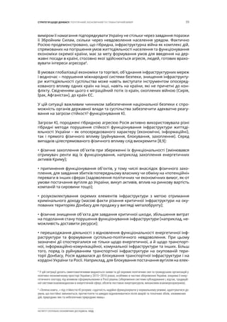 59СТРАТЕГІЯ ЩОДО ДОНБАСУ: ПОЛІТИЧНИЙ, ЕКОНОМІЧНИЙ ТА ГУМАНІТАРНИЙ ВИМІР
ІНСТИТУТ СУСПІЛЬНО-ЕКОНОМІЧНИХ ДОСЛІДЖЕНЬ ІСЕД
виміром її намагання підпорядкувати Україну не стільки через завдання поразки
її Збройним Силам, скільки через невдоволення населення урядом. Фактично
Росією продемонстровано, що гібридна, інфраструктурна війна як комплекс дій,
спрямованих на погіршення умов життєдіяльності населення та функціонування
економіки окремої країни, має за мету формування умов для введення на дер-
жавні посади в країні, стосовно якої здійснюється агресія, людей, готових врахо-
вувати інтереси агресора4
.
В умовах глобалізації економіки та торгівлі, об’єднання інфраструктурних мереж
і водночас – порушення міжнародної системи безпеки, знищення інфраструкту-
ри життєдіяльності суспільства може навіть виступати інструментом опосеред-
кованого впливу одних країн на інші, навіть на країни, які не причетні до кон-
флікту. Свідченням цього є міграційний потік із країн, охоплених війною (Сирія,
Ірак, Афганістан), до країн ЄС.
У цій ситуації важливим чинником забезпечення національної безпеки є спро-
можність органів державної влади та суспільства забезпечити адекватне реагу-
вання на загрози стійкості5
функціонування КІ.
Загрози КІ, породжені гібридною агресією Росія активно використовувала різні
гібридні методи порушення стійкості функціонування інфраструктури життєді-
яльності України – як опосередкованого характеру (економічні, інформаційні),
так і прямого фізичного впливу (руйнування, блокування, захоплення). Серед
випадків цілеспрямованого фізичного впливу слід виокремити [8,9]:
• фізичне захоплення об’єктів при збереженні їх функціональності (змінювався
отримувач ренти від їх функціонування, наприклад захоплення енергетичних
активів Криму);
• припинення функціонування об’єктів, у тому числі внаслідок фізичного захо-
плення, для завдання збитків попередньому власнику чи обміну на «потенційні»
переваги в інших сферах (задоволення політичних чи економічних вимог, як-от
умови постачання вугілля до України, викуп активів, вплив на ринкову вартість
компаній та сировини тощо);
• розукомлектування окремих елементів інфраструктури з метою отримання
кримінального доходу (масові факти різання критичної інфраструктури на оку-
пованих територіях Донбасу для продажу у вигляді металобрухту);
• фізичне знищення об’єкта для завдання критичної шкоди, збільшення витрат
на подолання стану порушення функціонування інфраструктури (наприклад, не-
можливість доставити ресурси);
• перешкоджання діяльності з відновлення функціональності енергетичної інф-
раструктури та формування суспільно-політичного невдоволення. При цьому
зазначені дії спостерігалися не тільки щодо енергетичної, а й щодо транспорт-
ної, інформаційно-комунікаційної, комунальної інфраструктури та інших. Більш
того, поряд із руйнуванням транспортної інфраструктури на окупованій тери-
торії Донбасу, Росія вдавалася до блокування транспортної інфраструктури і на
кордоні України та Росії. Наприклад, для блокування постачання вугілля на елек-
4
У цій ситуації досить симптоматичними видаються заяви та дії окремих політичних сил та громадських організацій у
політико-економічному просторі України у 2015–2016 роках, особливо в частині збереження України, зокрема її енер-
гетичного сектору, під впливом сформульованих в Росії рішень (збереження системи субсидування і, відтак, традицій-
ної системи взаємовідносин в енергетичній сфері, обсягів поставок енергоресурсів, механізмів взаєморозрахунків).
5
«Зелена книга…» під стійкістю КІ розуміє «здатність надійно функціонувати у нормальному режимі, адаптуватися до
умов, що постійно змінюються, протистояти та швидко відновлюватися після аварій та технічних збоїв, зловмисних
дій, природних лих та небезпечних природних явищ».
 
