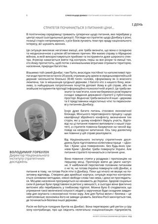 6 СТРАТЕГІЯ ЩОДО ДОНБАСУ: ПОЛІТИЧНИЙ, ЕКОНОМІЧНИЙ ТА ГУМАНІТАРНИЙ ВИМІР
ІНСТИТУТ СУСПІЛЬНО-ЕКОНОМІЧНИХ ДОСЛІДЖЕНЬ ІСЕД
СТРАТЕГІЯ ПОЧИНАЄТЬСЯ З ПИТАННЯ ЦІНИ...
В політичному середовищі тривають суперечки щодо питання, яке перебуває у
центрі нашої сьогоднішньої дискусії. Погляди на стратегію щодо Донбасу є різні,
позиції сторін непримиренні, з усіх боків лунають тези про зраду національного
інтересу, всі шукають винних.
Ця ситуація викликає негативні емоції, але треба визнати, що вона є складною
та неоднозначною з цілком об’єктивних причин. Ми маємо справу з гібридною
війною, в якій використовуються прийоми та інструменти дуже широкого спек-
тра. Агресор намагається взяти під контроль перш за все розум та емоції тих,
хто йому протистоїть, щоб потім з мінімальними втратами отримати територію,
населення, природні багатства.
Візьмемо той самий Донбас: там Путін, внаслідок постійної та наполегливої про-
паганди протягом останніх 20 років, отримав цілу армію в середньоєвропейській
державі чисельністю близько 30-40 тисяч чоловік, сформовану як із власного
люмпена, так із мешканців сусідньої держави. І багато хто з нашого боку, мож-
ливо, із найщиріших патріотичних почуттів допоміг йому в цій справі, або не
знайшов інструментів протидії інформаційно-психологічній агресії. Це треба ви-
знати та пам’ятати, коли ми беремося розв’язувати
складні завдання державної стратегії у публічному
просторі. Водночас треба визнати й інше – держава
та її представники недостатньо чіткі та переконли-
ві у питаннях Донбасу.
Існує дуже багато питань стосовно економічної
блокади, Мінського переговорного процесу і щодо
кваліфікації збройного конфлікту, визначення тих
сторін, які у цьому конфлікті беруть участь. Відпо-
віді на ці питання повинні випливати з нашої стра-
тегії, а стратегія повинна базуватися на чесній від-
повіді на незручні запитання. Ось таку діалектику
ми повинні у цій справі реалізувати.
Від Національного інституту стратегічних дослі-
джень була підготовлена колективна праця – «Дон-
бас і Крим: ціна повернення». Без будь-яких сум-
нівів Крим і Донбас треба повернути Україні. Але
питання стратегії починається з питання ціни.
Воно повинне стояти у роздумах і пропозиціях на
першому місці. Пропоную взяти до уваги наступ-
не. У найближчій перспективі головним питанням
є не те, чи готова Україна повернути собі Донбас, а
питання в тому, чи готова Росія піти із Донбасу. Поки що нічого не вказує на по-
зитивну відповідь. Створено два армійські корпуси, ситуація жорстко контролю-
ється силовими методами, ніякої свободи слова там нема, і доки не проглядаєть-
ся. Місцеве населення програмується на ненависть до України. Здорові соціальні
сили й раніше були представлені в регіоні у меншості, а сьогодні вони фактично
витіснені або перебувають у глибокому підпіллі. Можна було б сподіватися, що
утримання такої величезної кількості людей у заручниках буде складним завдан-
ням для окупанта з економічної точки зору. Але для Путіна велич і безпека – це
найголовніше; економіка його не завжди цікавить. Безпека Росії закінчується там,
де починається безпека іншої держави.
Росія не боїться голодних бунтів на Донбасі. Вона перетворює цей регіон у сіру
зону контрабанди, про що свідчить нелегальна «націоналізація» підприємств,
ВОЛОДИМИР ГОРБУЛІН
Директор Національного
інституту стратегічних
досліджень
І ДЕНЬ
 