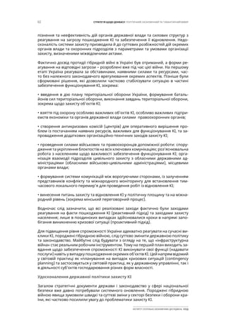 62 СТРАТЕГІЯ ЩОДО ДОНБАСУ: ПОЛІТИЧНИЙ, ЕКОНОМІЧНИЙ ТА ГУМАНІТАРНИЙ ВИМІР
ІНСТИТУТ СУСПІЛЬНО-ЕКОНОМІЧНИХ ДОСЛІДЖЕНЬ ІСЕД
пізнення та неефективність дій органів державної влади та силових структур з
реагування на загрозу пошкодження КІ та забезпечення її відновлення. Недо-
сконалість системи захисту призводила й до суттєвих розбіжностей дій окремих
органів влади та охоронних підрозділів з параметрами та умовами організації
захисту, визначеними міжвідомчими актами.
Фактично досвід протидії гібридній війні в Україні був отриманий, а форми ре-
агування на відповідні загрози – розроблені вже під час цієї війни. На першому
етапі Україна реагувала за обставинами, наявними силами та ресурсами, час-
то без належного законодавчого врегулювання окремих аспектів. Пізніше були
сформовані рішення, які дозволили частково стабілізувати ситуацію в частині
забезпечення функціонування КІ, зокрема:
• введення в дію плану територіальної оборони України, формування баталь-
йонів сил територіальної оборони, виконання завдань територіальної оборони,
зокрема щодо захисту об’єктів КІ;
• взяття під охорону особливо важливих об’єктів КІ, особливо важливих підпри-
ємств економіки та органів державної влади силами правоохоронних органів;
• створення антикризових комісій (центрів) для оперативного вирішення про-
блем із постачанням наявних ресурсів, важливих для функціонування КІ, та за-
провадження додаткових організаційно-технічних заходів захисту КІ;
• проведення силами військових та правоохоронців допоміжної роботи: спору-
дження та укріплення блокпостів на всіх ключових комунікаціях; роз’яснювальна
робота з населенням щодо важливості забезпечення функціонування КІ; орга-
нізація взаємодії підрозділів цивільного захисту з обласними державними ад-
міністраціями (обласними військово-цивільними адміністраціями), місцевими
органами влади;
• формування системи комунікацій між ворогуючими сторонами, із залученням
представників конфлікту та міжнародного моніторингу для встановлення тим-
часового локального перемир’я для проведення робіт із відновлення КІ;
• винесення питань захисту та відновлення КІ у політичну площину та на міжна-
родний рівень (зокрема мінський переговорний процес).
Водночас слід зазначити, що всі реалізовані заходи фактично були заходами
реагування на факти пошкодження КІ (реактивний підхід) та заходами захисту
населення; лише в поодиноких випадках здійснювалися кроки в напрямі запо-
бігання виникненню кризової ситуації (проактивний підхід).
Для підвищення рівня спроможності України адекватно реагувати на сучасні ви-
клики КІ, породжені гібридною війною, слід суттєво змінити державною політику
та законодавство. Майбутнє слід будувати з огляду на те, що «інфраструктурна
війна» стає реальним робочим інструментом. Тому на перший план виходить за-
вдання щодо забезпечення спроможності КІ виконувати свої функції (надавати
послуги) навіть у випадку пошкодження окремих об’єктів КІ. Цей напрям відомий
у світовій практиці як «планування на випадок кризових ситуацій (contingency
planning) та застосовується у світовій практиці, як у державному управлінні, так і
в діяльності суб’єктів господарювання різних форм власності.
Удосконалення державної політики захисту КІ
Загалом стратегічні документи держави і законодавство у сфері національної
безпеки вже давно потребували системного оновлення. Породжені гібридною
війною явища зумовили швидкі та суттєві зміни у секторі безпеки і оборони кра-
їни, які частково посилили увагу до проблематики захисту КІ.
 