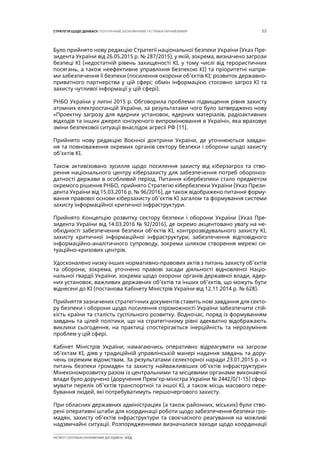 63СТРАТЕГІЯ ЩОДО ДОНБАСУ: ПОЛІТИЧНИЙ, ЕКОНОМІЧНИЙ ТА ГУМАНІТАРНИЙ ВИМІР
ІНСТИТУТ СУСПІЛЬНО-ЕКОНОМІЧНИХ ДОСЛІДЖЕНЬ ІСЕД
Було прийнято нову редакцію Стратегії національної безпеки України (Указ Пре-
зидента України від 26.05.2015 р. № 287/2015), у якій, зокрема, визначено загрози
безпеці КІ (недостатній рівень захищеності КІ, у тому числі від терористичних
посягань, а також неефективне управління безпекою КІ) та пріоритетні напря-
ми забезпечення її безпеки (посилення охорони об’єктів КІ; розвиток державно-
приватного партнерства у цій сфері; обмін інформацією стосовно загроз КІ та
захисту чутливої інформації у цій сфері).
РНБО України у липні 2015 р. Обговорила проблеми підвищення рівня захисту
атомних електростанцій України, за результатами чого було затверджено нову
«Проектну загрозу для ядерних установок, ядерних матеріалів, радіоактивних
відходів та інших джерел іонізуючого випромінювання в Україні», яка враховує
зміни безпекової ситуації внаслідок агресії РФ [11].
Прийнято нову редакцію Воєнної доктрини України, де уточнюються завдан-
ня та повноваження окремих органів сектору безпеки і оборони щодо захисту
об’єктів КІ.
Також активізовано зусилля щодо посилення захисту від кіберзагроз та ство-
рення національного центру кіберзахисту для забезпечення потреб обороноз-
датності держави в особливий період. Питання кібербезпеки стало предметом
окремого рішення РНБО, прийнято Стратегію кібербезпеки України (Указ Прези-
дента України від 15.03.2016 р. № 96/2016), де також відображено питання форму-
вання правової основи кіберзахисту об’єктів КІ загалом та формування системи
захисту інформаційної критичної інфраструктури.
Прийнято Концепцію розвитку сектору безпеки і оборони України (Указ Пре-
зидента України від 14.03.2016 № 92/2016), де окремо акцентовано увагу на не-
обхідності забезпечення безпеки об’єктів КІ, контррозвідувального захисту КІ,
захисту критичної інформаційної інфраструктури, забезпечення відповідного
інформаційно-аналітичного супроводу, зокрема шляхом створення мережі си-
туаційно-кризових центрів.
Удосконалено низку інших нормативно-правових актів з питань захисту об’єктів
та оборони, зокрема, уточнено правові засади діяльності відновленої Націо-
нальної гвардії України, зокрема щодо охорони органів державної влади, ядер-
них установок, важливих державних об’єктів та інших об’єктів, що можуть бути
віднесені до КІ (постанова Кабінету Міністрів України від 12.11.2014 р. № 628).
Прийняття зазначених стратегічних документів ставить нові завдання для секто-
ру безпеки і оборони щодо посилення спроможності України забезпечити стій-
кість країни та сталість суспільного розвитку. Водночас, поряд із формуванням
завдань та цілей політики, що на стратегічному рівні адекватно відображають
виклики сьогодення, на практиці спостерігається інерційність та нерозуміння
проблем у цій сфері.
Кабінет Міністрів України, намагаючись оперативно відреагувати на загрози
об’єктам КІ, діяв у традиційній управлінській манері надання завдань та дору-
чень окремим відомствам. За результатами селекторної наради 23.01.2015 р. «з
питань безпеки громадян та захисту найважливіших об’єктів інфраструктури»
Мінекономрозвитку разом із центральними та місцевими органами виконавчої
влади було доручено (доручення Прем’єр-міністра України № 2442/0/1-15) сфор-
мувати перелік об’єктів транспортної та іншої КІ, а також місць масового пере-
бування людей, які потребуватимуть першочергового захисту.
При обласних державних адміністраціях (а також районних, міських) були ство-
рені оперативні штаби для координації роботи щодо забезпечення безпеки гро-
мадян, захисту об’єктів інфраструктури та своєчасного реагування на можливі
надзвичайні ситуації. Розпорядженнями визначалися заходи щодо координації
 