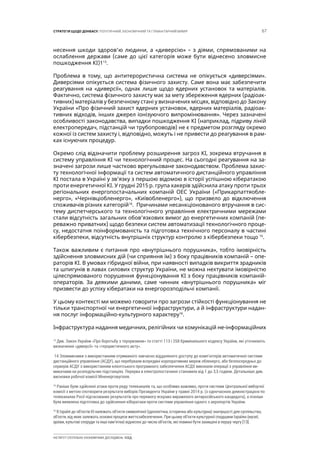 67СТРАТЕГІЯ ЩОДО ДОНБАСУ: ПОЛІТИЧНИЙ, ЕКОНОМІЧНИЙ ТА ГУМАНІТАРНИЙ ВИМІР
ІНСТИТУТ СУСПІЛЬНО-ЕКОНОМІЧНИХ ДОСЛІДЖЕНЬ ІСЕД
несення шкоди здоров’ю людини, а «диверсію» – з діями, спрямованими на
ослаблення держави (саме до цієї категорія може бути віднесено зловмисне
пошкодження КІ)113
.
Проблема в тому, що антитерористична система не опікується «диверсіями».
Диверсіями опікується система фізичного захисту. Саме вона має забезпечити
реагування на «диверсії», однак лише щодо ядерних установок та матеріалів.
Фактично, система фізичного захисту має за мету збереження ядерних (радіоак-
тивних) матеріалів у безпечному стані у визначених місцях, відповідно до Закону
України «Про фізичний захист ядерних установок, ядерних матеріалів, радіоак-
тивних відходів, інших джерел іонізуючого випромінювання». Через зазначені
особливості законодавства, випадки пошкодження КІ (наприклад, підриву ліній
електропередач, підстанцій чи трубопроводів) не є предметом розгляду окремо
кожної із систем захисту і, відповідно, можуть і не привести до реагування в рам-
ках існуючих процедур.
Окремо слід відзначити проблему розширення загроз КІ, зокрема втручання в
систему управління КІ чи технологічний процес. На сьогодні реагування на за-
значені загрози лише частково врегульоване законодавством. Проблема захис-
ту технологічної інформації та систем автоматичного дистанційного управління
КІ постала в Україні у зв’язку з першою відомою в історії успішною кібератакою
проти енергетичної КІ. У грудні 2015 р. група хакерів здійснила атаку проти трьох
регіональних енергопостачальних компаній ОЕС України («Прикарпаттяобле-
нерго», «Чернівціобленерго», «Київобленерго»), що призвело до відключення
споживачів різних категорій14
. Причинами несанкціонованого втручання в сис-
тему диспетчерського та технологічного управління електричними мережами
стали відсутність загальних обов’язкових вимог до енергетичних компаній (пе-
реважно приватних) щодо безпеки систем автоматизації технологічного проце-
су, недостатня поінформованість та підготовка технічного персоналу в частині
кібербезпеки, відсутність внутрішніх структур контролю з кібербезпеки тощо 15
.
Також важливим є питання про «внутрішнього порушника», тобто імовірність
здійснення зловмисних дій (чи сприяння їм) з боку працівників компаній – опе-
раторів КІ. В умовах гібридної війни, при наявності випадків викриття зрадників
та шпигунів в лавах силових структур України, не можна нехтувати імовірністю
цілеспрямованого порушення функціонування КІ з боку працівників компаній-
операторів. За деякими даними, саме чинник «внутрішнього порушника» міг
призвести до успіху кібератаки на енергорозподільчі компанії.
У цьому контексті ми можемо говорити про загрози стійкості функціонування не
тільки транспортної чи енергетичної інфраструктури, а й інфраструктури надан-
ня послуг інформаційно-культурного характеру16
.
Інфраструктура надання медичних, релігійних чи комунікацій не-інформаційних
13
Див. Закон України «Про боротьбу з тероризмом» та статті 113 і 258 Кримінального кодексу України, які уточнюють
визначення «диверсії» та «терористичного акту».
14 Зловмисники з використанням отриманого завчасно віддаленого доступу до комп’ютерів автоматичної системи
дистанційного управління (АСДУ), що перебували всередині корпоративних мереж обленерго, або безпосередньо до
серверів АСДУ з використанням клієнтського програмного забезпечення АСДУ, виконали операції з управління ви-
микачами на розподільчих підстанціях. Перерва в електропостачанні становила від 1 до 3,5 години. Детальніше див.
висновки робочої комісії Міненерговугілля.
15
Раніше були здійснені атаки проти ряду телеканалів та, що особливо важливо, проти системи Центральної виборчої
комісії з метою спотворити результати виборів Президента України у травні 2014 р. (з одночасною демонстрацією по
телеканалах Росії підтасованих результатів про перемогу яскраво вираженого антиросійського кандидата), а пізніше
була виявлена підготовка до здійснення кібератаки проти системи управління одного з аеропортів України.
16
В Ізраїлі до об’єктів КІ належать об’єкти символічної (ідеологічна, історична або культурна) значущості для суспільства,
об’єкти, від яких залежать основні процеси життєзабезпечення. При цьому об’єкти культурної спадщини Ізраїлю (музеї,
архіви, культові споруди та інші пам’ятки) віднесені до числа об’єктів, які повинні бути захищені в першу чергу [13].
 