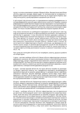 68 СТРАТЕГІЯ ЩОДО ДОНБАСУ: ПОЛІТИЧНИЙ, ЕКОНОМІЧНИЙ ТА ГУМАНІТАРНИЙ ВИМІР
ІНСТИТУТ СУСПІЛЬНО-ЕКОНОМІЧНИХ ДОСЛІДЖЕНЬ ІСЕД
послуг є не менш важливою в умовах гібридної війни. Використання релігійних
об’єктів, медичних закладів, мережі радіо- чи телетрансляції як інструменту гі-
бридної війни широко практикувалося Росією під час агресії проти України, при-
чому значну роль у цьому відігравали працівники цих об’єктів.
У цій ситуації слід уточнити роль та повноваження окремих розвідувальних та
контррозвідувальних органів щодо забезпечення захисту КІ. Зокрема, в рамках
реформування Служби безпеки України має бути враховано та актуалізовано ас-
пект контррозвідувального захисту КІ, що мають стратегічне значення для функ-
ціонування системи життєдіяльності суспільства, національної економіки та дер-
жави, і не тільки стосовно забезпечення фізичної охорони окремих об’єктів.
Слід також наголосити на необхідності врахувати в цій діяльності нові під-
ходи до розуміння впливу КІ на функціонування економіки, життєдіяльності
суспільства та держави і стану економічної безпеки держави в умовах по-
дальшої лібералізації економічних відносин та міжнародної інтеграції Укра-
їни. Саме функції та послуги, якими забезпечують суспільство та державу
об’єкти та системи КІ, мають бути покладені в основу при визначенні пред-
мета діяльності національної системи захисту. «Зелена книга з питань за-
хисту критичної інфраструктури в Україні» наголошує, що формування сис-
темної оцінки загроз та ризиків функціонуванню систем КІ має базуватися
на оцінці взаємозв’язку між елементами (об’єктами) КІ, оцінки масштабу та
часового ефекту впливу реалізованої загрози та важкості можливих наслід-
ків [7, 14].
При цьому всі потенційні об’єкти КІ, які потребують захисту, доцільно розбити
на чотири групи:
I група – життєво необхідні об’єкти КІ. Великі об’єкти інфраструктури загально-
державного значення, які мають розгалужені зв’язки та значний вплив на іншу
інфраструктуру, заходи з відновлення яких вимагають значних ресурсів та часу
(наприклад АЕС). На таких об’єктах має бути створено адекватну загрозам систе-
ма фізичного захисту, а вимоги до захисту має встановлювати держава, а захист
здійснюватись з використанням державних ресурсів та сил.
II група – життєво важливі об’єкти КІ. На таких об’єктах потрібно як реалізува-
ти заходи з фізичного захисту, так і передбачити можливість якнайшвидшого
відновлення функцій за рахунок диверсифікації та резервів (великі нафтобази,
електричні підстанції, мостові переходи, джерела питної води тощо). Відпо-
відальність за захист цієї КІ мають нести оператори (власники) та держава на
основі державно-приватного партнерства при жорсткому контролі з боку держа-
ви за дотриманням вимог та правил з безпеки.
III група – важливі об’єкти КІ. Пріоритетом захисту такої інфраструктури є забез-
печення швидкого відновлення функцій за рахунок диверсифікації та резервів
(наприклад, теплові електростанції, автомагістралі тощо). Відповідальність за
захист цієї КІ мають нести передусім оператори (власники), а держава має забез-
печити умови для диверсифікації та резервування виконання функцій.
IV група – необхідні об’єкти КІ. Об’єкти інфраструктури, яка не відноситься
до критичної, безпосередній захист якої є відповідальністю оператора (влас-
ника), який має мати план реагування на кризову ситуацію. При цьому опе-
ратори (власники) КІ усіх форм власності мають розробити «Паспорт безпе-
ки», який би визначав заходи із запобігання реалізації комплексних загроз (з
виділенням їх цільової спрямованості: фізичних елементів об’єктів, системи
управління та комунікації, персоналу) та реагування на випадок їх реалізації.
У частині реагування «Паспорт безпеки» має передбачити заходи щодо фі-
зичного захисту (попередження та припинення диверсій), технічного захисту
(підвищення живучості систем, у тому числі захист від кіберзагроз), захисту
 