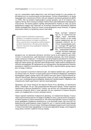 7СТРАТЕГІЯ ЩОДО ДОНБАСУ: ПОЛІТИЧНИЙ, ЕКОНОМІЧНИЙ ТА ГУМАНІТАРНИЙ ВИМІР
ІНСТИТУТ СУСПІЛЬНО-ЕКОНОМІЧНИХ ДОСЛІДЖЕНЬ ІСЕД
що не є можливим через відсутність там легітимної влади й у цих умовах пе-
ретворюється на насильницьку експропріацію. Росіяни розраховують на виїзд
працездатного населення у Росію, про що говорить визнання документів «ДНР»
та «ЛНР». Ми не можемо перешкодити цьому процесу, але й не повинні піді-
грувати Путіну. Його хижацькі наміри повинні бути ідентифіковані міжнародною
спільнотою. Не можна давати привід звинувачувати Україну в тому, що вона
добровільно віддає свої території чи не визнає населення окупованих районів
своїми громадянами. Якщо ми таким чином формуємо нашу позицію, то одразу
втрачаємо повагу та підтримку наших партнерів.
Якщо сьогодні говорити
про те, як стратегічно ви-
глядає наше протибор-
ство з Росією, то ми знову
маємо повернутися до тих
сценаріїв стратегії, які ін-
ститут опрацьовував рані-
ше. Сьогодні РФ вдається
до стратегії ескалації, тобто
без широкомасштабного
наступу постійно підвищує
ставки, намагається спро-
вокувати нас, не припиняє обстріли, постійно тисне на всіх фронтах: диплома-
тичних та економічних, щоб викликати емоційну реакцію, яку потім викорис-
товує у власних інтересах. І та блокада, яку організували різноманітні політичні
структури, багато в чому працювала на цю російську стратегію, яка давала при-
води до нових кроків, до чергової хвилі бандитизму. Через роботу прибулих ро-
сійських менеджерів, 49 підприємств, які знаходилися під юрисдикцією України,
ризикують перейти в економічну систему РФ. Ми ж протиставили цьому сцена-
рію «ні миру, ні війни».
Що це означає? У контексті зовнішніх дій, ми повинні робити все, щоб посили-
ти санкції США, ЄС, Японії та інших країн проти Російської Федерації, провадити
безперервні судові позови проти РФ, робити все для гідного протистояння ро-
сійській пропаганді. Відносно внутрішніх справ, це перш за все формування єд-
ності, що є необхідним для розбудови оборонної промисловості, збройних сил,
спеціальних служб, адже вони є щитом нашої держави.
Зрозуміло, що тільки Захід міг би змусити Росію піти з Донбасу, чи припинити
війну з Україною. На це і був розрахований Мінський процес. Попри недоліки
підписаних у Мінську документів і загроз, що містять їхні положення для наці-
ональних інтересів, вони є тими картами, які ми отримали й повинні виграти
ними, не сподіваючись на якісь ілюзорні шанси.
Немає окремої проблеми повернення Донбасу, чи повернення Криму. Є масш-
табне протистояння різних поглядів на майбутнє світу, у центрі якого знаходить-
ся війна України за свою незалежність. Ми звільнимо Донбас тільки в тому разі,
якщо здобудемо справжню незалежність, а це можливо лише тоді, коли світ по-
вернеться до цивілізованих норм співжиття, що і є стратегічними орієнтирами
нашої боротьби та спільної праці. Необхідно всередині українського суспільства,
а також в експортному середовищі та в органах державної влади, консолідувати
нашу волю, інтелект і робити спільну справу.
[		 ]
Немає окремої проблеми повернення
Донбасу, чи повернення Криму. Є масштабне
протистояння різних поглядів на майбутнє
світу, у центрі якого знаходиться війна України
за свою незалежність. Ми звільнимо Донбас
тільки в тому разі, якщо здобудемо справжню
незалежність
 