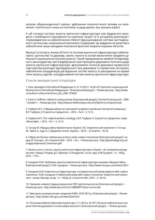 70 СТРАТЕГІЯ ЩОДО ДОНБАСУ: ПОЛІТИЧНИЙ, ЕКОНОМІЧНИЙ ТА ГУМАНІТАРНИЙ ВИМІР
ІНСТИТУТ СУСПІЛЬНО-ЕКОНОМІЧНИХ ДОСЛІДЖЕНЬ ІСЕД
загрози обороноздатності країни, здійснення психологічного впливу на насе-
лення і політичного тиску на політиків та уряд країни, яка зазнала агресії.
У цій ситуації система захисту критичної інфраструктури має будуватися вихо-
дячи з необхідності реагування на комплекс загроз та їх узгоджену реалізацію і
спрямовуватися на забезпечення стійкості функціонування системи життєдіяль-
ності суспільства, національної економіки та держави. Це завдання не може бути
забезпечене лише заходами посилення фізичної охорони окремих об’єктів.
Функції та послуги, якими об’єкти та системи критичної інфраструктури забезпе-
чують суспільство та державу, мають лежати в основі визначення предмета ді-
яльності національної системи захисту. Такий підхід вимагає прийняття відповід-
ного законодавства, яке б відобразило нові принципи державної політики щодо
захисту критичної інфраструктури, врегулювало питання державно-приватного
партнерства (розподіл відповідальності між державою та приватним сектором),
забезпечило координацію дій відомчих систем захисту та реагування на окремі
типи загроз у єдиній, скоординованій системі захисту критичної інфраструктури.
Список використаної літератури
1. Указ президента Российской Федерации от 31.12.2015 г. № 68 «О Стратегии национальной
безопасности Российской Федерации» : [Електронний ресурс]. – Режим доступу : http://www.
consultant.ru/document/cons_doc_LAW_191669/
2. Frank G. Hoffman. Hybrid vs compound war [Електронний ресурс] // Armed Forces Journal. – 2009.
– October 1. – Режим доступу : http://www.armedforcesjournal.com/hybrid-vs-compound-war
3. Горбулін В.П. «Гібридна війна» як ключовий інструмент російської геостратегії реваншу /
В.П. Горбулін // Стратегічні пріоритети. – 2014. – № 4. – С. 5–12.
4. Горбулін В.П. The «Hybrid warfare» ontology / В.П. Горбулін // Стратегічні пріоритети. Серія
«Філософія». – 2016. – № 1.– С. 4–13.
5. Гончар М. Гібридна війна Кремля проти України і ЄС: енергетичний компонент / Гончар
М., Чубик А., Іщук О. // Дзеркало тижня. Україна. – 2014. – 23 жовтня. – № 39.
6. Гибрессия Путина. Невоенные аспекты войн нового поколения [Електронний ресурс] / за
ред. М. Гончара ; ЦГ «Стратегія ХХІ» – 2016. – 62 с. – Режим доступу : http://geostrategy.org.ua/
images/Hybression_finversion.pdf
7. Зелена книга з питань захисту критичної інфраструктури в Україні : зб. матеріалів міжнар.
експерт. Нарад / Упоряд. Д.С. Бірюков, С.І Кондратов ; за заг. ред. О.М.Суходолі. – К. : НІСД,
2016. – 176 с.
8. Суходоля О.М. Проблеми захисту енергетичної інфраструктури в умовах гібридної війни
[Електронний ресурс] / О.М. Суходоля. – Режим доступу : http://www.niss.gov.ua/articles/1891/
9. Суходоля О.М. Енергетична інфраструктура: інструментальний вимір ведення війн нового
покоління / О.М. Суходоля // Невоєнний вимір війн нового покоління. Енергетичний компо-
нент : матер. Міжнар. конф. – К. : НІСД, ЦГ «Стратегія ХХІ», 2016. – С. 42–52.
10. Германия назвала подрыв украинских ЛЭП преступным актом [Електронний ресурс]. –
Режим доступу : http://www.dw.com/ru/a-18868997?maca=rus-tco-dw
11. Прес-реліз за результатами засідання РНБО. 20.07.2015 р. [Електронний ресурс]. – Режим
доступу : http://www.rnbo.gov.ua/news/2203.html
12. Постанова Кабінету Міністрів України від 11.11.2015 р. № 937 «Питання забезпечення охо-
рони об’єктів державної та інших форм власності» [Електронний ресурс]. –– Режим доступу :
 