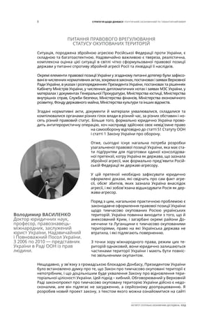 8 СТРАТЕГІЯ ЩОДО ДОНБАСУ: ПОЛІТИЧНИЙ, ЕКОНОМІЧНИЙ ТА ГУМАНІТАРНИЙ ВИМІР
ІНСТИТУТ СУСПІЛЬНО-ЕКОНОМІЧНИХ ДОСЛІДЖЕНЬ ІСЕД
ПИТАННЯ ПРАВОВОГО ВРЕГУЛЮВАННЯ
СТАТУСУ ОКУПОВАНИХ ТЕРИТОРІЙ
Ситуація, породжена збройною агресією Російської Федерації проти України, є
складною та багатоаспектною. Надзвичайно важливою є твереза, реалістична,
комплексна оцінка цієї ситуації в світлі чітко сформульованої правової позиції
держави у питанні спротиву збройній агресії Росії та ліквідації її наслідків.
Окремі елементи правової позиції України у згаданому питанні дотепер були зафіксо-
ванівчисленнихнормативнихактах,зокремавзаконах,постановахізаявахВерховної
Ради України, в указах і розпорядженнях Президента України, постановах та рішеннях
Кабінету Міністрів України, у численних дипломатичних нотах і заявах МЗС України, у
матеріалах і документах Генеральної Прокуратури, Міністерства юстиції, Міністерства
внутрішніх справ, Служби безпеки, Міністерства фінансів, Міністерства економічного
розвитку, Фонду державного майна, Міністерства культури та інших відомств.
Згадані нормативні акти, документи й матеріали ухвалювалися, складалися та
компілювалися органами різних гілок влади в різний час, за різних обставин і но-
сять різний правовий статус. Більше того, формально юридично Україна прово-
дить антитерористичну операцію, хоч насправді здійснює своє невід’ємне право
на самооборону відповідно до статті 51 Статуту ООН
і статті 1 Закону України про оборону.
Отже, сьогодні існує нагальна потреба розробки
узагальненої правової позиції України, яка має ста-
ти підґрунтям для підготовки єдиної консолідова-
ної претензії, котру Україна як держава, що зазнала
збройної агресії, має формально пред’явити Росій-
ській Федерації як державі-агресору.
У цій претензії необхідно зафіксувати юридично
оформлені докази, які свідчать про сам факт агре-
сії, обсяг збитків, яких зазнала Україна внаслідок
агресії, і які зобов’язана відшкодувати Росія як дер-
жава-агресор.
Поряд з цим, нагальною практичною проблемою є
законодавче оформлення правової позиції України
щодо тимчасово окупованих Росією українських
територій. Україна повинна виходити з того, що й
анексований Крим, і загарбані окремі райони До-
неччини та Луганщини є тимчасово окупованими
територіями, право на які Українська держава не
втратила, і які підлягають поверненню.
З точки зору міжнародного права, режим цих те-
риторій однаковий, вони юридично залишаються
частинами території України і мають бути повніс-
тю звільненими окупантом.
Нещодавно, у зв’язку з громадською блокадою Донбасу, Президентом України
було встановлено думку про те, що Закон про тимчасово окуповані території є
непотрібним, і що доцільнішим буде ухвалення Закону про відновлення тери-
торіальної цілісності України. Цей підхід – хибний. Обговорюваний у Верховній
Раді законопроект про тимчасово окуповану територію України дійсно є недо-
сконалим, але він підлягає не засудженню, а серйозному доопрацюванню. Я
розробив новий проект закону, з текстом якого можна ознайомитися на сайті
Володимир ВАСИЛЕНКО
Доктор юридичних наук,
професор, правознавець-
міжнародник, заслужений
юрист України, Надзвичайний
і Повноважний Посол України.
З 2006 по 2010 — представник
України в Раді ООН із прав
людини.
 