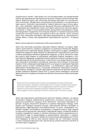 9СТРАТЕГІЯ ЩОДО ДОНБАСУ: ПОЛІТИЧНИЙ, ЕКОНОМІЧНИЙ ТА ГУМАНІТАРНИЙ ВИМІР
ІНСТИТУТ СУСПІЛЬНО-ЕКОНОМІЧНИХ ДОСЛІДЖЕНЬ ІСЕД
«Українського тижня». І цей проект не є ані альтернативою, ані запереченням
Закону про відновлення територіальної цілісності України, який пропонує Пре-
зидент. Водночас Закон про тимчасово окуповану територію не є альтернати-
вою останньому. Обидва вони концептуально доповнюють, а не виключають
один одного. Зазначені законопроекти повинні виконати одну спільну функ-
цію: стати правовим підґрунтям для реалізації Мінських домовленостей. Але
не відповідно до шахрайської схеми, яку Україні намагається нав’язати держа-
ва-агресор, а згідно із загальновизнаними принципами міжнародного права,
міжнародними стандартами, Конституцією України та нашими національними
інтересами. В усьому іншому, цілі, функції та роль цих законів – різні, оскільки
Закон про тимчасово окуповану територію розрахований на застосування в
умовах війни, а Закон про відновлення територіальної цілісності – в умовах
миру.
Варто стисло окреслити основні риси обох законопроектів.
Закон про тимчасово окуповану територію України повинен, по-перше, зафік-
сувати нелегітимність силового загарбання та утримання Російською Федера-
цією українських територій: Криму, Донбасу і Луганщини; по-друге, підтвердити
невід’ємне суверенне право України на відновлення її територіальної цілісності
в межах міжнародно визнаних державних кордонів; по-третє, визначити поря-
док захисту прав людини на окупованих територіях України, виходячи з того,
що Російська Федерація як держава-агресор здійснює в межах окупованої тери-
торії ефективний загальний контроль, а органи всіх гілок влади України позбав-
лені можливості виконувати свої функції, визначені Конституцією та Законами
України. Отже, левова доля відповідальності за ситуацію на окупованій території
України лежить на Росії. Четвертий момент – це необхідність через цей Закон
врегулювати взаємовідносини з тимчасово окупованою територією в санкцій-
ному режимі, виходячи з потреб гарантування національної безпеки України в
умовах триваючої збройної агресії Росії. У цьому законі необхідно в загальній
формі визначити порядок встановлення збитків, яких зазнала Україна внаслідок
окупації.
Закон про відновлення територіальної цілісності України повинен, по-перше,
встановити порядок забезпечення українського контролю над усією лінією
українсько-російського кордону після звільнення тимчасово окупованої те-
риторії; по-друге, визначити тривалість та режим перехідного періоду, необ-
хідного для ліквідації наслідків окупації, гарантування безпеки громадян та
відновлення інфраструктури життєзабезпечення; по-третє, запровадити осо-
бливий порядок застосування міжнародних стандартів захисту прав людини
на звільнених від окупації територіях у перехідний період. Четвертий момент:
потрібно передбачити умови та терміни повномасштабного відновлення кон-
ституційного ладу та правопорядку на деокупованих територіях. І, нарешті,
визначити заходи, покликані забезпечити організацію відповідальності Росій-
ської Федерації за збитки, яких зазнала Україна під час і внаслідок окупації,
а також покарання фізичних осіб, причетних до скоєння воєнних злочинів та
злочинів проти людяності.
[		 ]
Вище політичне керівництво України має відмовитися від ситуативних
тактичних рішень, вигідних насамперед тим чи іншим олігархічним кланам.
Натомість треба виробити загальнодержавну стратегію захисту інтересів
країни й суспільства в умовах російської збройної агресії, та почати
застосовувати проти агресора системні та масштабні санкційні заходи.
 