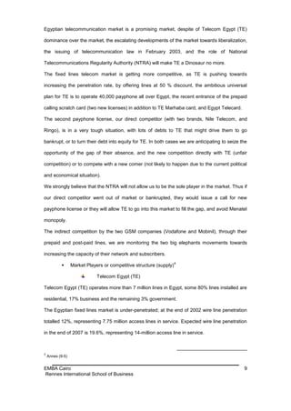 Egyptian telecommunication market is a promising market, despite of Telecom Egypt (TE)

dominance over the market, the escalating developments of the market towards liberalization,

the issuing of telecommunication law in February 2003, and the role of National

Telecommunications Regularity Authority (NTRA) will make TE a Dinosaur no more.

The fixed lines telecom market is getting more competitive, as TE is pushing towards

increasing the penetration rate, by offering lines at 50 % discount, the ambitious universal

plan for TE is to operate 40,000 payphone all over Egypt, the recent entrance of the prepaid

calling scratch card (two new licenses) in addition to TE Marhaba card, and Egypt Telecard.

The second payphone license, our direct competitor (with two brands, Nile Telecom, and

Ringo), is in a very tough situation, with lots of debts to TE that might drive them to go

bankrupt, or to turn their debt into equity for TE. In both cases we are anticipating to seize the

opportunity of the gap of their absence, and the new competition directly with TE (unfair

competition) or to compete with a new comer (not likely to happen due to the current political

and economical situation).

We strongly believe that the NTRA will not allow us to be the sole player in the market. Thus if

our direct competitor went out of market or bankrupted, they would issue a call for new

payphone license or they will allow TE to go into this market to fill the gap, and avoid Menatel

monopoly.

The indirect competition by the two GSM companies (Vodafone and Mobinil), through their

prepaid and post-paid lines, we are monitoring the two big elephants movements towards

increasing the capacity of their network and subscribers.
                                                                     4
                 Market Players or competitive structure (supply)

                              Telecom Egypt (TE)

Telecom Egypt (TE) operates more than 7 million lines in Egypt, some 80% lines installed are

residential, 17% business and the remaining 3% government.

The Egyptian fixed lines market is under-penetrated; at the end of 2002 wire line penetration

totalled 12%, representing 7.75 million access lines in service. Expected wire line penetration

in the end of 2007 is 19.6%, representing 14-million access line in service.



4
    Annex (9-5)


EMBA Cairo                                                                                      9
Rennes International School of Business
 