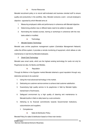 Human Resources

Menatel recruitment policy is to recruit self-motivated and business oriented stuff to ensure

quality and productivity in the workflow. Also, Menatel conducts a semi - annual employee’s

objective - appraisal by which Menatel aims at:

     1.       Measuring employee’s skills and performance in coherence with Menatel objective.

     2.       Determining whether new or different tasks need to be added or adjusted.

     3.       Nominating the needed courses, training or workshops in coherence with the new

              tasks added or modified.

                            Technology

     1.       Menatel System Technology

Menatel uses on-line payphone management system (Centralize Management Network)

unlike the off-line system; it provides a remote monitoring of equipment, which allows on site

maintenance in real time by Menatel employees.

     2.       Smart Card Technology

Menatel uses smart cards, which are the highest existing technology for cards not only for

Payphones but also, for Banks and Mobiles.

                             Reputation

Through its lifetime in the Egyptian market Menatel obtained a good reputation through very

distinctive services to its customer:

   1.     Using the most advanced technology in the market.

   2.     Dedicating six customer service-centres to achieve total customer satisfaction.

   3.     Guarantying high quality service to its payphones in field by Menatel highly-

          trained team of technicians.

   4.     Safeguard environment by a high quality of cleaning and maintenance to

          Menatel booths in field on daily basis by a sub-contractor.

   5.     Adhering to its financial commitments towards Governmental Institutions,

          subcontractors and suppliers.

               Competences

                            Sales & Distribution Policy

Menatel Policy for sales & distribution based on three main trends:-

EMBA Cairo                                                                                  15
Rennes International School of Business
 
