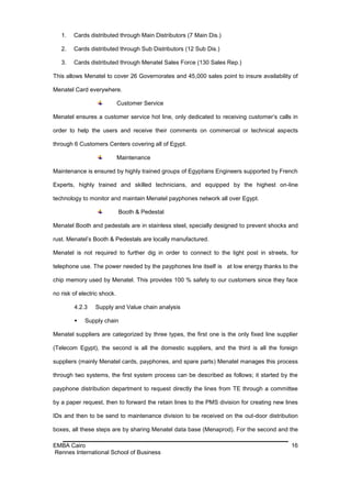 1.   Cards distributed through Main Distributors (7 Main Dis.)

   2.   Cards distributed through Sub Distributors (12 Sub Dis.)

   3.   Cards distributed through Menatel Sales Force (130 Sales Rep.)

This allows Menatel to cover 26 Governorates and 45,000 sales point to insure availability of

Menatel Card everywhere.

                             Customer Service

Menatel ensures a customer service hot line, only dedicated to receiving customer’s calls in

order to help the users and receive their comments on commercial or technical aspects

through 6 Customers Centers covering all of Egypt.

                             Maintenance

Maintenance is ensured by highly trained groups of Egyptians Engineers supported by French

Experts, highly trained and skilled technicians, and equipped by the highest on-line

technology to monitor and maintain Menatel payphones network all over Egypt.

                             Booth & Pedestal

Menatel Booth and pedestals are in stainless steel, specially designed to prevent shocks and

rust. Menatel’s Booth & Pedestals are locally manufactured.

Menatel is not required to further dig in order to connect to the light post in streets, for

telephone use. The power needed by the payphones line itself is at low energy thanks to the

chip memory used by Menatel. This provides 100 % safety to our customers since they face

no risk of electric shock.

        4.2.3    Supply and Value chain analysis

            Supply chain

Menatel suppliers are categorized by three types, the first one is the only fixed line supplier

(Telecom Egypt), the second is all the domestic suppliers, and the third is all the foreign

suppliers (mainly Menatel cards, payphones, and spare parts) Menatel manages this process

through two systems, the first system process can be described as follows; it started by the

payphone distribution department to request directly the lines from TE through a committee

by a paper request, then to forward the retain lines to the PMS division for creating new lines

IDs and then to be send to maintenance division to be received on the out-door distribution

boxes, all these steps are by sharing Menatel data base (Menaprod). For the second and the

EMBA Cairo                                                                                  16
Rennes International School of Business
 