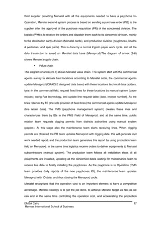 third supplier providing Menatel with all the equipments needed to have a payphone In-

Operation, Menatel second system process is based on sending a purchase order (PO) to the

supplier after the approval of the purchase requisition (PR) of the concerned division. The

logistic (WH) is to receive the orders and dispatch them each to its concerned division, mainly

to the distribution cards division (Menatel cards), and production division (payphones, booths

& pedestals, and spar parts). This is done by a normal logistic paper work cycle, and all the

data transaction is saved on Menatel data base (Menaprod).The diagram of annex (9-6)

shows Menatel supply chain.

           Value chain

The diagram of annex (9-7) shows Menatel value chain. The system start with the commercial

agents survey to allocate best locations according to Menatel code, the commercial agents

update Menaprod (ORACLE designed data base) with these locations technical data (adders,

type) in the commercial field, request fixed lines for these locations by manual system (paper

request) using Fax technology, and update line request table (date, invoice number). As the

lines retained by TE (the sole provider of fixed lines) the commercial agents update Menaprod

(line retain date). The PMS (payphone management system) creates these lines and

characterizes them by IDs in the PMS Field of Menaprod, and at the same time, public

relation team requests digging permits from districts authorities using manual system

(papers). At this stage also the maintenance team starts receiving lines. When digging

permits are obtained the PR team updates Menaprod with digging date, this will generate civil

work needed report, and the production team generates this report by using production team

field on Menaprod. In the same time logistics receive orders to deliver equipments to Menatel

subcontractors (manual system). The production team follows all installation steps till all

equipments are installed, updating all the concerned dates waiting for maintenance team to

receive line date to finally installing the payphones. As the payphone is In Operation (PMS

team provides daily reports of the new payphones IO), the maintenance team updates

Menaprod with IO date, and thus closing the Menaprod cycle.

Menatel recognizes that the operation cost is an important element to have a competitive

advantage. Menatel strategy is to get the job done, to achieve Menatel target as fast as we

can and in the same time controlling the operation cost, and accelerating the production

EMBA Cairo                                                                                  17
Rennes International School of Business
 