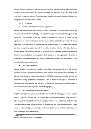 outputs. Menatel succeeded in achieving more than what was expected, and by starting the

operation four month behind the direct competitor we managed to put the first 20,000

payphones in operation all over Egypt two years ahead our schedule, this puts Menatel in a

strong financial and commercial position.

        4.2.4   IT analysis

           Menatel LAN and communication organization

Menatel operates four different branches to ensure closer look at the consumers natures and

behaviors, all linked with the HQ by domestic WAN using frame relay technology in a star

connection, this ensures direct and on-line communication among all levels of the

organization. In addition to this desk communication, all menatel staff is provided with mobile

lines using GSM technology to ensure effective communication for out-door sites. Menatel

also has a reporting system (weekly & monthly) to share internal information between

different levels, and meetings system to share information between different departments.

This is to ensure effective communication at all directions of the organization. This kind of

organization saves Menatel time and money, and provides Menatel with the flexibility to any

technological change requirements.

           Data base (Menaprod)

Menatel designs, operates and installs a data base (Menaprod) shared to all Menatel

operation activities commercial, production, public relation, PMS, maintenance, branches, and

financial. The Menaprod (designed and built by ORACLE) enhances production process and

accelerates having payphones in-operation. One of Menatel managers is dedicated to

maintaining the effectiveness and efficiency of Menaprod, also operating daily updating to

Menaprod and weekly backup to the data for hedging risks.

           PMS (payphones management system)

Payphone management system, regarding the fact that Menatel strategy is to ensure superior

service, it decided, from the start, to operate and manage its network by using Ascom V7

technology, that enabled Menatel to monitor payphones, on-line, effectively, and efficiently.

This increases the total in-operation time for payphones, and provides Menatel with a wide

variety of options and promotions to the customers, that means a marketing advantage, i.e.

more customers, and more revenue.

EMBA Cairo                                                                                  18
Rennes International School of Business
 