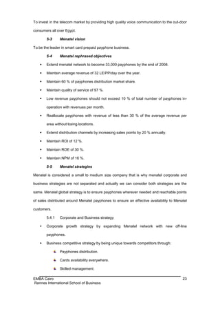 To invest in the telecom market by providing high quality voice communication to the out-door

consumers all over Egypt.

        5-3     Menatel vision

To be the leader in smart card prepaid payphone business.

        5-4     Menatel rephrased objectives

       Extend menatel network to become 33,000 payphones by the end of 2008.

       Maintain average revenue of 32 LE/PP/day over the year.

       Maintain 60 % of payphones distribution market share.

       Maintain quality of service of 97 %.

       Low revenue payphones should not exceed 10 % of total number of payphones in-

        operation with revenues per month.

       Reallocate payphones with revenue of less than 30 % of the average revenue per

        area without losing locations.

       Extend distribution channels by increasing sales points by 20 % annually.

       Maintain ROI of 12 %.

       Maintain ROE of 30 %.

       Maintain NPM of 16 %.

        5-5     Menatel strategies

Menatel is considered a small to medium size company that is why menatel corporate and

business strategies are not separated and actually we can consider both strategies are the

same. Menatel global strategy is to ensure payphones wherever needed and reachable points

of sales distributed around Menatel payphones to ensure an effective availability to Menatel

customers.

        5.4.1   Corporate and Business strategy

       Corporate growth strategy by expanding Menatel network with new off-line

        payphones.

       Business competitive strategy by being unique towards competitors through:

                Payphones distribution.

                Cards availability everywhere.

                Skilled management.

EMBA Cairo                                                                                23
Rennes International School of Business
 