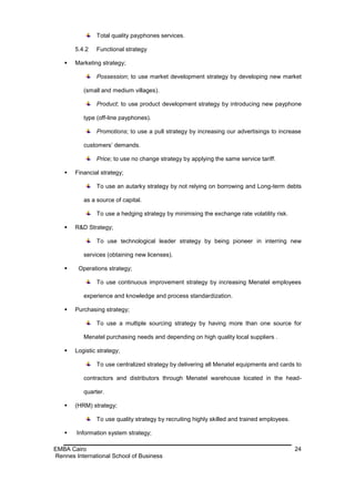 Total quality payphones services.

       5.4.2   Functional strategy

      Marketing strategy;

               Possession; to use market development strategy by developing new market

          (small and medium villages).

               Product; to use product development strategy by introducing new payphone

          type (off-line payphones).

               Promotions; to use a pull strategy by increasing our advertisings to increase

          customers’ demands.

               Price; to use no change strategy by applying the same service tariff.

      Financial strategy;

               To use an autarky strategy by not relying on borrowing and Long-term debts

          as a source of capital.

               To use a hedging strategy by minimising the exchange rate volatility risk.

      R&D Strategy;

               To use technological leader strategy by being pioneer in interring new

          services (obtaining new licenses).

       Operations strategy;

               To use continuous improvement strategy by increasing Menatel employees

          experience and knowledge and process standardization.

      Purchasing strategy;

               To use a multiple sourcing strategy by having more than one source for

          Menatel purchasing needs and depending on high quality local suppliers .

      Logistic strategy;

               To use centralized strategy by delivering all Menatel equipments and cards to

          contractors and distributors through Menatel warehouse located in the head-

          quarter.

      (HRM) strategy;

               To use quality strategy by recruiting highly skilled and trained employees.

       Information system strategy;

EMBA Cairo                                                                                   24
Rennes International School of Business
 
