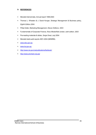 8- REFERENCES



      Menatel internal data, Annual report 1999-2003

      Thomas L. Wheelen & J. David Hunger, Strategic Management & Business policy,

       Eighth Edition.2004.

      Philip Kotler, Marketing Management, Eleven Editions. 2003

      Fundamentals of Corporate Finance, Ross Westerfield Jordan, sixth edition, 2003

      Pre-reading materials & slides, Serge Oreal, July 2004

      Menatel retail audit reports 2001-2004 (MEMRB).

      www.idsc.gov.eg

      www.tra.gov.eg

      http://www.cia.gov/cia/publications/factbook/

      http://www.amcham.org.eg/




EMBA Cairo                                                                               35
Rennes International School of Business
 