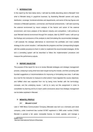 1- INTRODUCTION

In this report by the here below items, I will start by briefly describing what is Menatel? And

what is Menatel doing in payphone business, by illustrating Menatel owners and equity

distribution, coverage, functional activities and departments, and some of the key figures and

indicators of Menatel operation, commercial, and financial achievements. I will start scanning

the external environment by macro analysis of the factors and actors of the external

environment, and micro analysis of the telecom industry and competitors. I will continue to

scan Menatel internal environment through firm analysis, later by SWOT matrix I will sum-up

the findings and conclusions of the analysis to start formulating the recommended strategies.

I will evaluate the strategic alternatives to recommend the profitable and most suitable

strategy to the current situation. I will describe the programs and their corresponding budgets

with the suitable procedure to them in order to implement the recommended strategies. At the

end a controlling system will be described to follow the implementation procedure and

measure the performance outputs.



    2- REPORT OBJECTIVE

The purpose of this report for me is to review Menatel strategies and strategic management

process, analyzing it using what have been taught during the module, and then providing well-

founded suggestions or recommendations for improving or formulating new ones. It will also

be a tool for the instructor to measure to what extend I have digested the course objectives,

and fulfilled what was expected from me by being more familiar with the terminology,

concepts, and the underlying issues. I will try to carry out this assignment in order to

consolidate my learning and try to reach useful conclusions about how strategic management

can be better exploited in Menatel.



    3- MENATEL PROFILE

        3-1     Menatel in brief

Late in 1998 Mena Communication Company (Menatel) was born as a domestic joint stock

company, under investment law number 8/1997 registered in 1998 under number 314030.

Menatel is granted a ten years; renewable license, to install, operate, and manage a

EMBA Cairo                                                                                   1
Rennes International School of Business
 